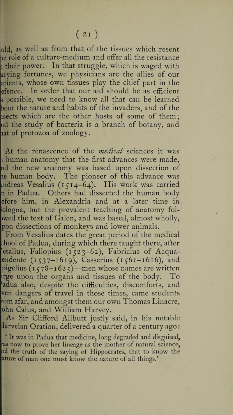 old, as well as from that of the tissues which resent ie role of a culture-medium and offer all the resistance i their power. In that struggle, which is waged with arying fortunes, we physicians are the allies of our atients, whose own tissues play the chief part in the efence. In order that our aid should be as efficient s possible, we need to know all that can be learned bout the nature and habits of the invaders, and of the lsects which are the other hosts of some of them; nd the study of bacteria is a branch of botany, and rat of protozoa of zoology. At the renascence of the medical sciences it was 1 human anatomy that the first advances were made, nd the new anatomy was based upon dissection of ie human body. The pioneer of this advance was mdreas Vesalius (1514—64). His work was carried n in Padua. Others had dissected the human body efore him, in Alexandria and at a later time in 'ologna, but the prevalent teaching of anatomy fol- >wed the text of Galen, and was based, almost wholly, pon dissections of monkeys and lower animals. From Vesalius dates the great period of the medical :hool of Padua, during which there taught there, after resalius, Fallopius (1523—62), Fabricius of Acqua- endente (1537-1619), Casserius (1561-1616), and pigelius (1578—1625)—men whose names are written irge upon the organs and tissues of the body. To *adua also, despite the difficulties, discomforts, and ven dangers of travel in those times, came students rom afar, and amongst them our own Thomas Linacre, ohn Caius, and William Harvey. As Sir Clifford Allbutt justly said, in his notable darveian Oration, delivered a quarter of a century ago: ‘ It was in Padua that medicine, long degraded and disguised, fas now to prove her lineage as the mother of natural science, nd the truth of the saying of Hippocrates, that to know the ature of man one must know the nature of all things.’