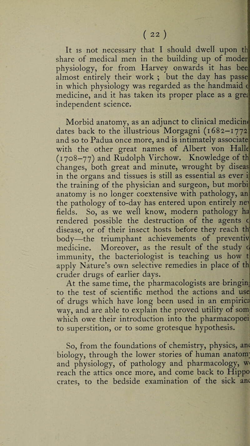 It is not necessary that I should dwell upon tfc share of medical men in the building up of moder; physiology, for from Harvey onwards it has bee almost entirely their work ; but the day has passe; in which physiology was regarded as the handmaid c medicine, and it has taken its proper place as a gres independent science. Morbid anatomy, as an adjunct to clinical medicine dates back to the illustrious Morgagni (1682-1772 and so to Padua once more, and is intimately associate with the other great names of Albert von Halle (1708-77) and Rudolph Virchow. Knowledge of thj changes, both great and minute, wrought by diseas, in the organs and tissues is still as essential as ever i the training of the physician and surgeon, but morbi anatomy is no longer coextensive with pathology, an the pathology of to-day has entered upon entirely ne^ fields. So, as we well know, modern pathology ha rendered possible the destruction of the agents c disease, or of their insect hosts before they reach thl body—the triumphant achievements of preventiv medicine. Moreover, as the result of the study q immunity, the bacteriologist is teaching us how t apply Nature’s own selective remedies in place of th cruder drugs of earlier days. At the same time, the pharmacologists are bringinj! to the test of scientific method the actions and use of drugs which have long been used in an empirics way, and are able to explain the proved utility of som which owe their introduction into the pharmacopoei to superstition, or to some grotesque hypothesis. So, from the foundations of chemistry, physics, anc biology, through the lower stories of human anatom; and physiology, of pathology and pharmacology, w reach the attics once more, and come back to Hippo crates, to the bedside examination of the sick anc