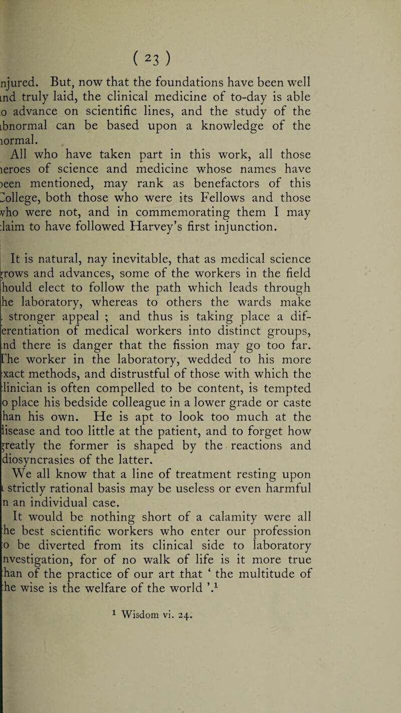 njured. But, now that the foundations have been well md.truly laid, the clinical medicine of to-day is able o advance on scientific lines, and the study of the ibnormal can be based upon a knowledge of the lormal. All who have taken part in this work, all those leroes of science and medicine whose names have )een mentioned, may rank as benefactors of this College, both those who were its Fellows and those vho were not, and in commemorating them I may ;laim to have followed Harvey’s first injunction. It is natural, nay inevitable, that as medical science rrows and advances, some of the workers in the field hould elect to follow the path which leads through he laboratory, whereas to others the wards make . stronger appeal ; and thus is taking place a dif- erentiation of medical workers into distinct groups, .nd there is danger that the fission may go too far. rhe worker in the laboratory, wedded to his more ;xact methods, and distrustful of those with which the hnician is often compelled to be content, is tempted o place his bedside colleague in a lower grade or caste han his own. He is apt to look too much at the lisease and too little at the patient, and to forget how greatly the former is shaped by the reactions and diosyncrasies of the latter. We all know that a line of treatment resting upon i strictly rational basis may be useless or even harmful n an individual case. It would be nothing short of a calamity were all he best scientific workers who enter our profession o be diverted from its clinical side to laboratory nvestigation, for of no walk of life is it more true han of the practice of our art that ‘ the multitude of he wise is the welfare of the world \1 1 Wisdom vi. 24.