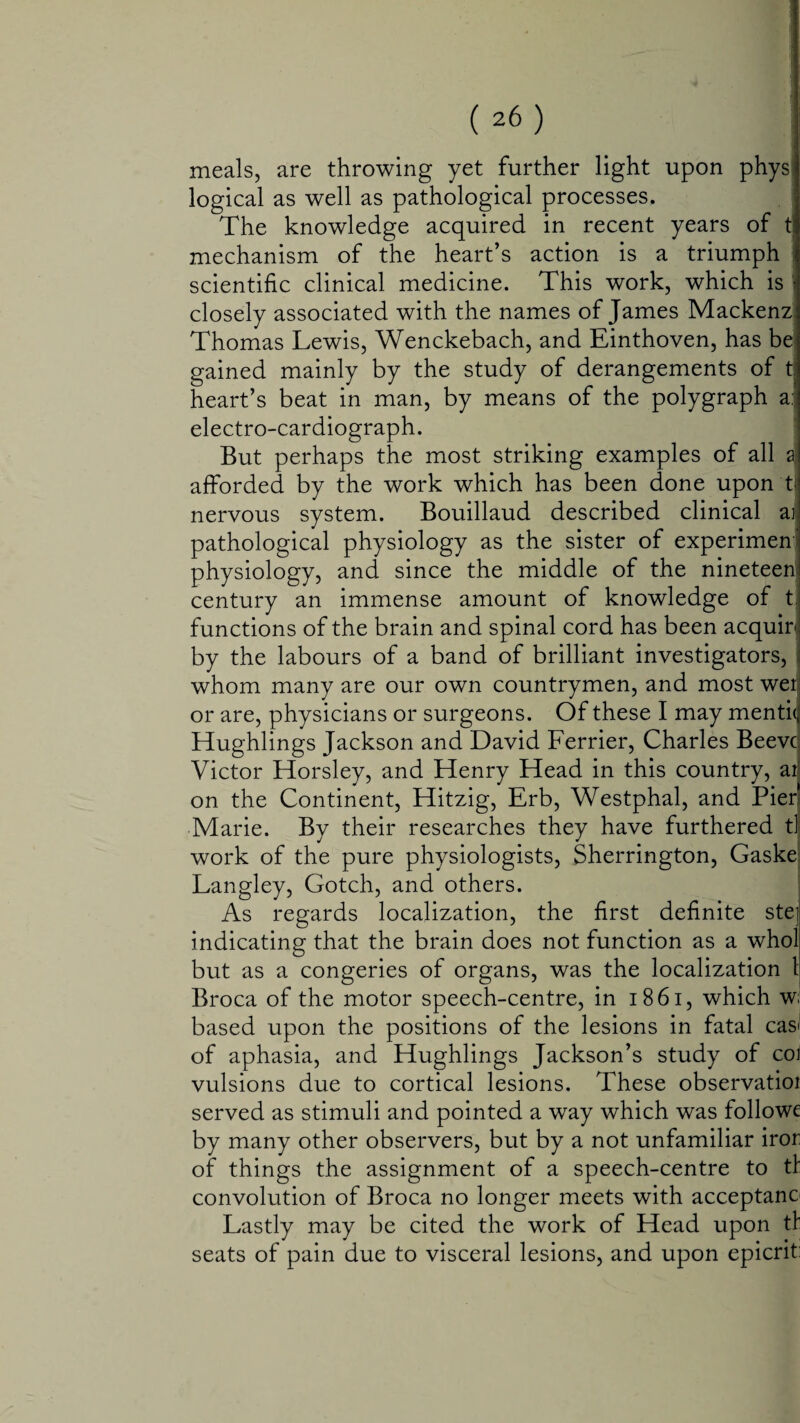 meals, are throwing yet further light upon phys logical as well as pathological processes. The knowledge acquired in recent years of t mechanism of the heart’s action is a triumph scientific clinical medicine. This work, which is closely associated with the names of James Mackenz Thomas Lewis, Wenckebach, and Einthoven, has be gained mainly by the study of derangements of t heart’s beat in man, by means of the polygraph a: electro-cardiograph. But perhaps the most striking examples of all a afforded by the work which has been done upon t nervous system. Bouillaud described clinical ai pathological physiology as the sister of experiment physiology, and since the middle of the nineteen' century an immense amount of knowledge of t. functions of the brain and spinal cord has been acquir by the labours of a band of brilliant investigators, whom many are our own countrymen, and most wei or are, physicians or surgeons. Of these I may menti(| Hughlings Jackson and David Ferrier, Charles Beevc Victor Horsley, and Henry Head in this country, atj on the Continent, Hitzig, Erb, Westphal, and Pier' Marie. By their researches they have furthered t] work of the pure physiologists, Sherrington, Gaske Langley, Gotch, and others. As regards localization, the first definite ste] indicating that the brain does not function as a who! but as a congeries of organs, was the localization 1 Broca of the motor speech-centre, in 18 61, which w based upon the positions of the lesions in fatal cas< of aphasia, and Hughlings Jackson’s study of coi vulsions due to cortical lesions. These observatioi served as stimuli and pointed a way which was followe by many other observers, but by a not unfamiliar iror of things the assignment of a speech-centre to tt convolution of Broca no longer meets with acceptance Lastly may be cited the work of Head upon tf seats of pain due to visceral lesions, and upon epicrit: