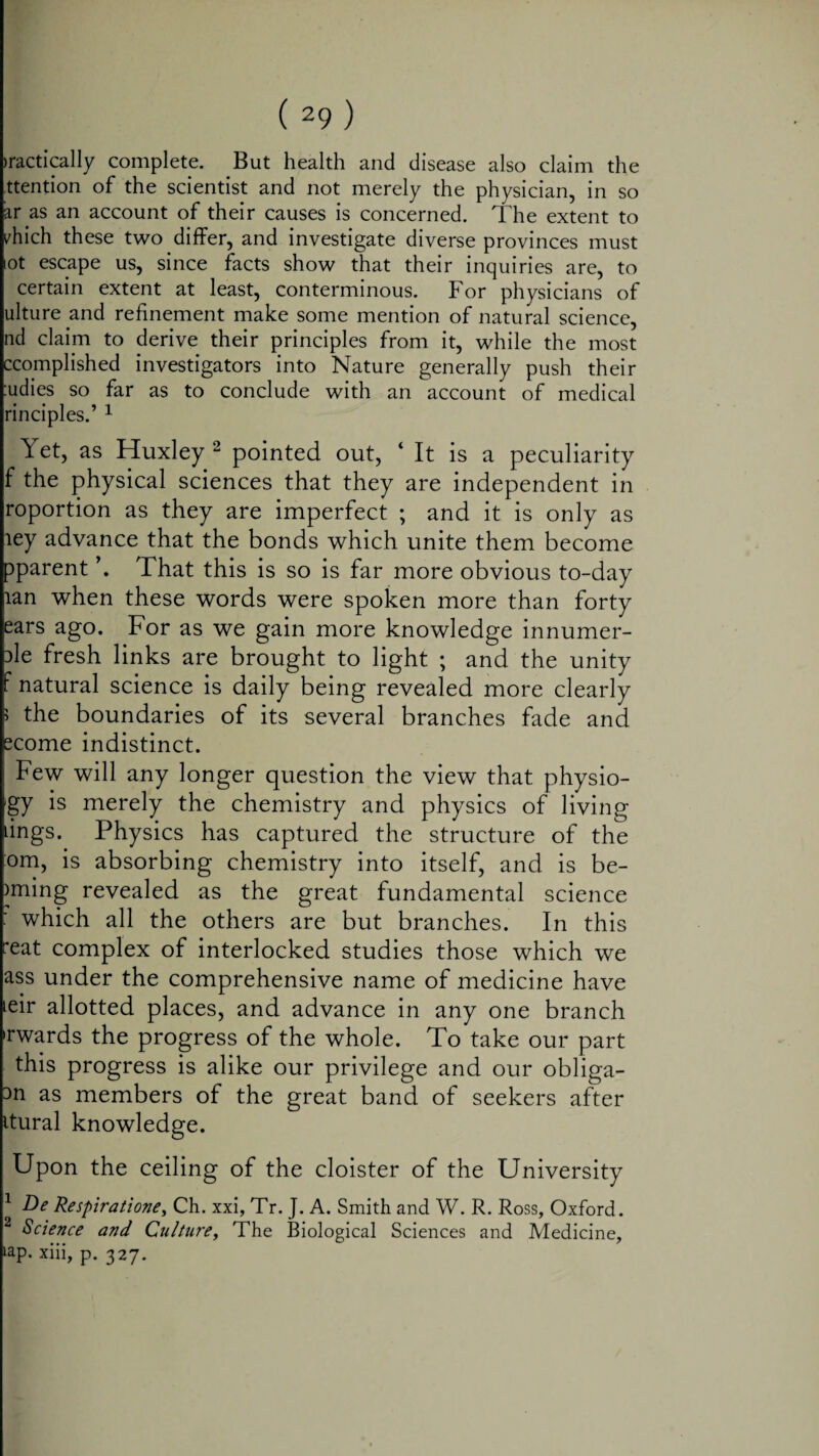 tactically complete. But health and disease also claim the ttention of the scientist and not merely the physician, in so ar as an account of their causes is concerned. The extent to diich these two differ, and investigate diverse provinces must tot escape us, since facts show that their inquiries are, to certain extent at least, conterminous. For physicians of ulture and refinement make some mention of natural science, nd claim to derive their principles from it, while the most ccomplished investigators into Nature generally push their :udies so far as to conclude with an account of medical rinciples.’ 1 Yet, as Huxley 2 pointed out, 4 It is a peculiarity f the physical sciences that they are independent in roportion as they are imperfect ; and it is only as ley advance that the bonds which unite them become pparent \ That this is so is far more obvious to-day tan when these words were spoken more than forty ears ago. For as we gain more knowledge innumer- Dle fresh links are brought to light ; and the unity f natural science is daily being revealed more clearly i the boundaries of its several branches fade and ecome indistinct. Few will any longer question the view that physio- 'gy is merely the chemistry and physics of living lings. Physics has captured the structure of the °m, is absorbing chemistry into itself, and is be¬ aming revealed as the great fundamental science which all the others are but branches. In this reat complex of interlocked studies those which we ass under the comprehensive name of medicine have leir allotted places, and advance in any one branch •rwards the progress of the whole. To take our part this progress is alike our privilege and our obliga- 3n as members of the great band of seekers after itural knowledge. Upon the ceiling of the cloister of the University 1 De Respiratione, Ch. xxi, Tr. J. A. Smith and W. R. Ross, Oxford. 2 Science and Culture, The Biological Sciences and Medicine, ‘ap. xiii, p. 327.