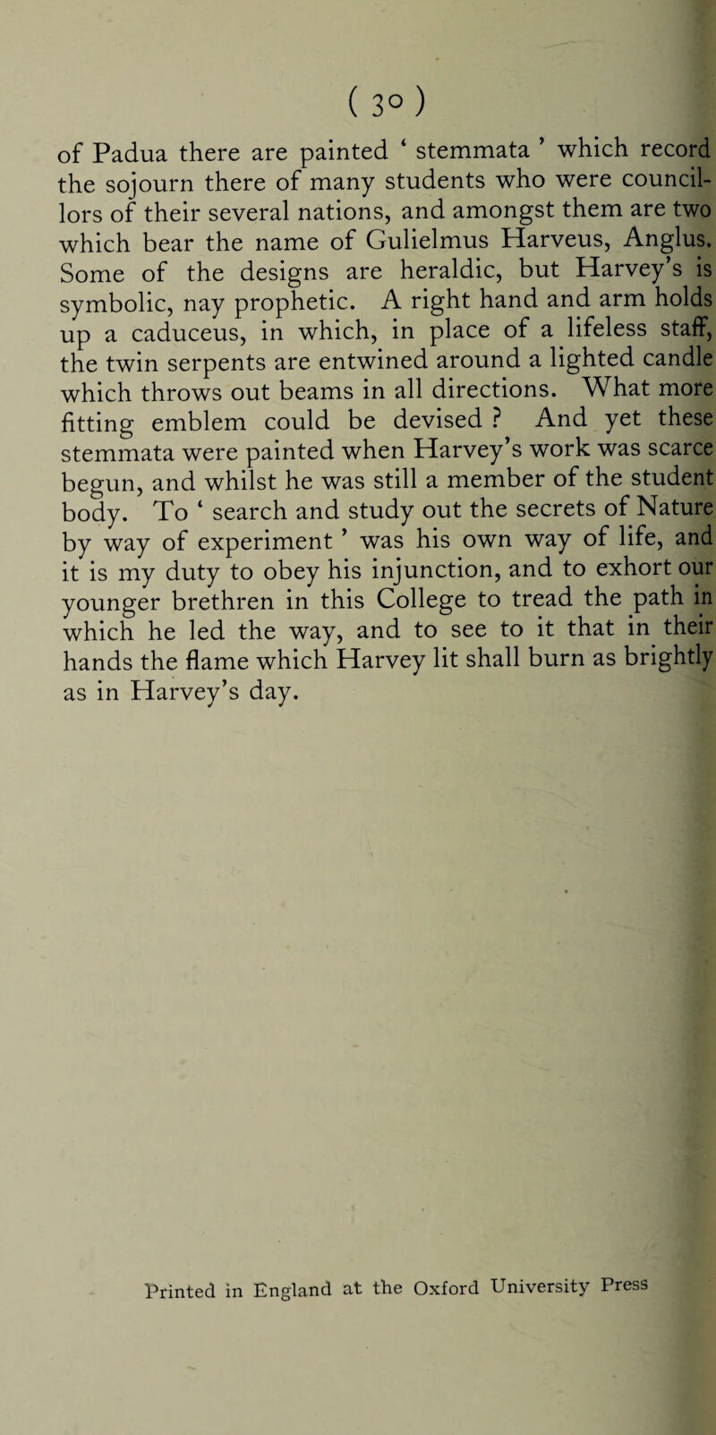 ( 3° ) of Padua there are painted * stemmata ’ which record the sojourn there of many students who were council¬ lors of their several nations, and amongst them are two which bear the name of Gulielmus Harveus, Anglus. Some of the designs are heraldic, but Harvey’s is symbolic, nay prophetic. A right hand and arm holds up a caduceus, in which, in place of a lifeless staff, the twin serpents are entwined around a lighted candle which throws out beams in all directions. What more fitting emblem could be devised ? And yet these stemmata were painted when Harvey’s work was scarce begun, and whilst he was still a member of the student body. To ‘ search and study out the secrets of Nature by way of experiment ’ was his own way of life, and it is my duty to obey his injunction, and to exhort our younger brethren in this College to tread the path in which he led the way, and to see to it that in their hands the flame which Harvey lit shall burn as brightly as in Harvey’s day. Printed in England at the Oxford University Press