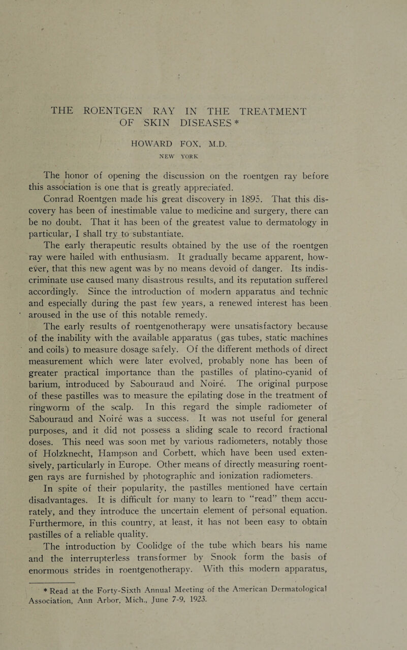 OF SKIN DISEASES * HOWARD FOX, M.D. NEW YORK The honor of opening the discussion on the roentgen ray before this association is one that is greatly appreciated. Conrad Roentgen made his great discovery in 1895. That this dis¬ covery has been of inestimable value to medicine and surgery, there can be no doubt. That it has been of the greatest value to dermatology in particular, I shall try to substantiate. The early therapeutic results obtained by the use of the roentgen ray were hailed with enthusiasm. It gradually became apparent, how¬ ever, that this new agent was by no means devoid of danger. Its indis¬ criminate use caused many disastrous results, and its reputation suffered accordingly. Since the introduction of modern apparatus and technic and especially during the past few years, a renewed interest has been aroused in the use of this notable remedy. The early results of roentgenotherapy were unsatisfactory because of the inability with the available apparatus (gas tubes, static machines and coils) to measure dosage safely. Of the different methods of direct measurement which were later evolved, probably none has been of greater practical importance than the pastilles of platino-cyanid of barium, introduced by Sabouraud and Noire. The original purpose of these pastilles was to measure the epilating dose in the treatment of ringworm of the scalp. In this regard the simple radiometer of Sabouraud and Noire was a success. It was not useful for general purposes, and it did not possess a sliding scale to record fractional doses. This need was soon met by various radiometers, notably those of Holzknecht, Hampson and Corbett, which have been used exten¬ sively, particularly in Europe. Other means of directly measuring roent¬ gen rays are furnished by photographic and ionization radiometers. In spite of their popularity, the pastilles mentioned have certain disadvantages. It is difficult for many to learn to “read” them accu¬ rately, and they introduce the uncertain element of personal equation. Furthermore, in this country, at least, it has not been easy to obtain pastilles of a reliable quality. The introduction by Coolidge of the tube which bears his name and the interrupterless transformer by Snook form the basis of enormous strides in roentgenotherapy. With this modern apparatus, * Read at the Forty-Sixth Annual Meeting of the American Dermatological Association, Ann Arbor, Mich., June 7-9, 1923.