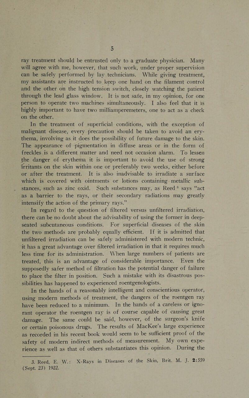 ray treatment should be entrusted only to a graduate physician. Many will agree with me, however, that such work, under proper supervision can be safely performed by lay technicians. While giving treatment, my assistants are instructed to keep one hand on the filament control and the other on the high tension switch, closely watching the patient through the lead glass window. It is not safe, in my opinion, for one. person to operate two machines simultaneously. I also feel that it is highly important to have two milliamperemeters, one to act as a check on the other. In the treatment of superficial conditions, with the exception of malignant disease, every precaution should be taken to avoid an ery¬ thema, involving as it does the possibility of future damage to the skin. The appearance of pigmentation in diffuse areas or in the form of freckles is a different matter and need not occasion alarm. To lessen the danger of erythema it is important to avoid the use of strong «s ... irritants on the skin within one or preferably two weeks, either before or after the treatment. It is also inadvisable to irradiate a surface which is covered with ointments or lotions containing metallic sub¬ stances, such as zinc oxid. Such substances may, as Reed 3 says “act as a barrier to the rays, or their secondary radiations may greatly intensify the action of the primary rays.” In regard to the question of filtered versus unfiltered irradiation, there can be no doubt about the advisability of using the former in deep- seated subcutaneous conditions. For superficial diseases of the skin the two methods are probably equally efficient. If it is admitted that unfiltered irradiation can be safely administered with modern technic, it has a great advantage over filtered irradiation in that it requires much less time for its administration. When large numbers of patients are treated, this is an advantage of considerable importance. Even the supposedly safer method of filtration has the potential danger of failure to place the filter in position. Such a mistake with its disastrous pos¬ sibilities has happened to experienced roentgenologists. In the hands of a reasonably intelligent and conscientious operator, using modern methods of treatment, the dangers of the roentgen ray have been reduced to a minimum. In the hands of a careless or igno¬ rant operator the roentgen ray is of course capable of causing great damage. The same could be said, however, of the surgeon’s knife or certain poisonous drugs. The results of MacKee’s large experience as recorded in his recent book would seem to be sufficient proof of the safety of modern indirect methods of measurement. My own expe¬ rience as well as that of others substantiates this opinion. During the 3. Reed, E. W.: X-Rays in Diseases of the Skin, Brit. M. J. 2:559 (Sept. 23) 1922.