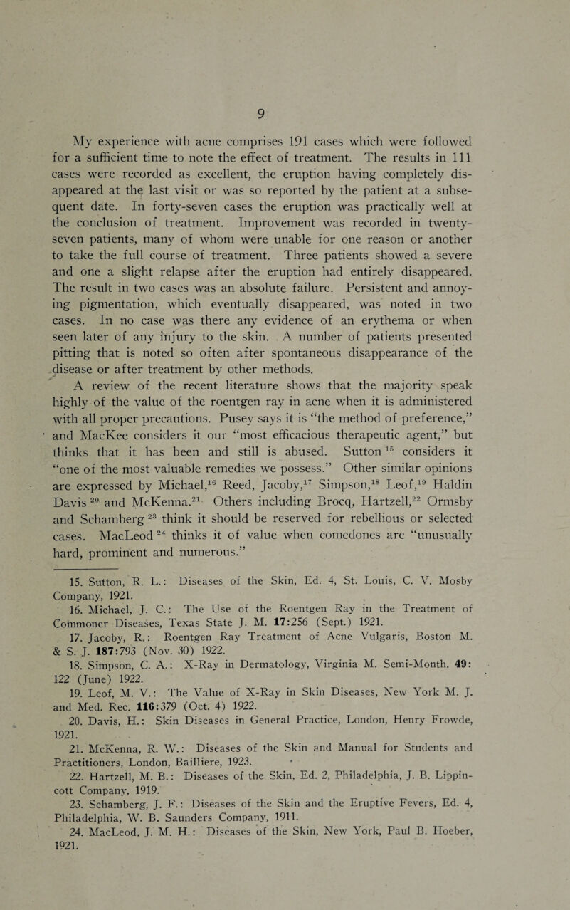 My experience with acne comprises 191 cases which were followed for a sufficient time to note the effect of treatment. The results in 111 cases were recorded as excellent, the eruption having completely dis¬ appeared at the last visit or was so reported by the patient at a subse¬ quent date. In forty-seven cases the eruption was practically well at the conclusion of treatment. Improvement was recorded in twenty- seven patients, many of whom were unable for one reason or another to take the full course of treatment. Three patients showed a severe and one a slight relapse after the eruption had entirely disappeared. The result in two cases was an absolute failure. Persistent and annoy¬ ing pigmentation, which eventually disappeared, was noted in two cases. In no case was there any evidence of an erythema or when seen later of any injury to the skin. A number of patients presented pitting that is noted so often after spontaneous disappearance of the disease or after treatment by other methods. A review of the recent literature shows that the majority speak highly of the value of the roentgen ray in acne when it is administered with all proper precautions. Pusey says it is “the method of preference,” * and MacKee considers it our “most efficacious therapeutic agent,” but thinks that it has been and still is abused. Sutton15 considers it “one of the most valuable remedies we possess.” Other similar opinions are expressed by Michael,16 Reed, Jacoby,17 Simpson,18 Leof,19 Haldin Davis 20 and McKenna.21 Others including Brocq, Hartzell,22 Ormsby and Schamberg 23 think it should be reserved for rebellious or selected cases. MacLeod 24 thinks it of value when comedones are “unusually hard, prominent and numerous.” 15. Sutton, R. L.: Diseases of the Skin, Ed. 4, St. Louis, C. V. Mosby Company, 1921. 16. Michael, J. C.: The Use of the Roentgen Ray in the Treatment of Commoner Diseases, Texas State J. M. 17:256 (Sept.) 1921. 17. Jacoby, R.: Roentgen Ray Treatment of Acne Vulgaris, Boston M. & S. J. 187:793 (Nov. 30) 1922. 18. Simpson, C. A.: X-Ray in Dermatology, Virginia M. Semi-Month. 49: 122 (June) 1922. 19. Leof, M. V.: The Value of X-Ray in Skin Diseases, New York M. J. and Med. Rec. 116:379 (Oct. 4) 1922. 20. Davis, H.: Skin Diseases in General Practice, London, Henry Frowde, 1921. 21. McKenna, R. W.: Diseases of the Skin and Manual for Students and Practitioners, London, Bailliere, 1923. 22. Hartzell, M. B.: Diseases of the Skin, Ed. 2, Philadelphia, J. B. Lippin- cott Company, 1919. 23. Schamberg, J. F.: Diseases of the Skin and the Eruptive Fevers, Ed. 4, Philadelphia, W. B. Saunders Company, 1911. 24. MacLeod, J. M. H.: Diseases of the Skin, New York, Paul B. Hoeber, 1921.