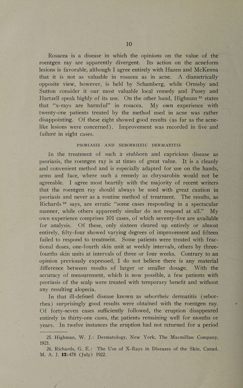 Rosacea is a disease in which the opinions on the value of the roentgen ray are apparently divergent. Its action on the acneform lesions is favorable, although I agree entirely with Hazen and McKenna that it is not as valuable in rosacea as in acne. A diametrically opposite view, however, is held by Schamberg, while Ormsby and Sutton consider it our most valuable local remedy and Pusey and Hartzell speak highly of its use. On the other hand, Highman 25 states that “x-rays are harmful” in rosacea. My own experience with twenty-one patients treated by the method used in acne was rather disappointing. Of these eight showed good results (as far as the acne¬ like lesions were concerned). Improvement was recorded in five and failure in eight cases. PSORIASIS AND SEBORRHEIC DERMATITIS In the treatment of such . a stubborn and capricious disease as psoriasis, the roentgen ray is at times of great value. It is a cleanly and convenient method and is especially adapted for use on the hands, arms and face, where such a remedy as chrysarobin would not be agreeable. I agree most heartily with the majority of recent writers that the roentgen ray should always be used with great caution in psoriasis and never as a routine method of treatment. The results, as Richards 26 says, are erratic “some cases responding in a spectacular manner, while others apparently similar do not respond at all.” My own experience comprises 101 cases, of which seventy-five are available for analysis. Of these, only sixteen cleared up entirely or almost entirely, fifty-four showed varying degrees of improvement and fifteen failed to respond to treatment. Some patients were treated with frac¬ tional doses, one-fourth skin unit at weekly intervals, others by three- fourths skin units at intervals of three or four weeks. Contrary to an opinion previously expressed, I do not believe there is any material difference between results of larger or smaller dosage. With the accuracy of measurement, which is now possible, a few patients with psoriasis of the scalp were treated with temporary benefit and without any resulting alopecia. In that ill-defined disease known as seborrheic dermatitis (sebor¬ rhea) surprisingly good results were obtained with the roentgen ray. Of forty-seven cases sufficiently followed, the eruption disappeared entirely in thirty-one cases, the patients remaining well for months or •years. In twelve instances the eruption had not returned for a period 25. Highman, W. J.: Dermatology, New York, The Macmillan Company, 1921. 26. Richards, G. E.: The Use of X-Rays in Diseases of the Skin, Canad. M. A. J. 12:478 (July) 1922.