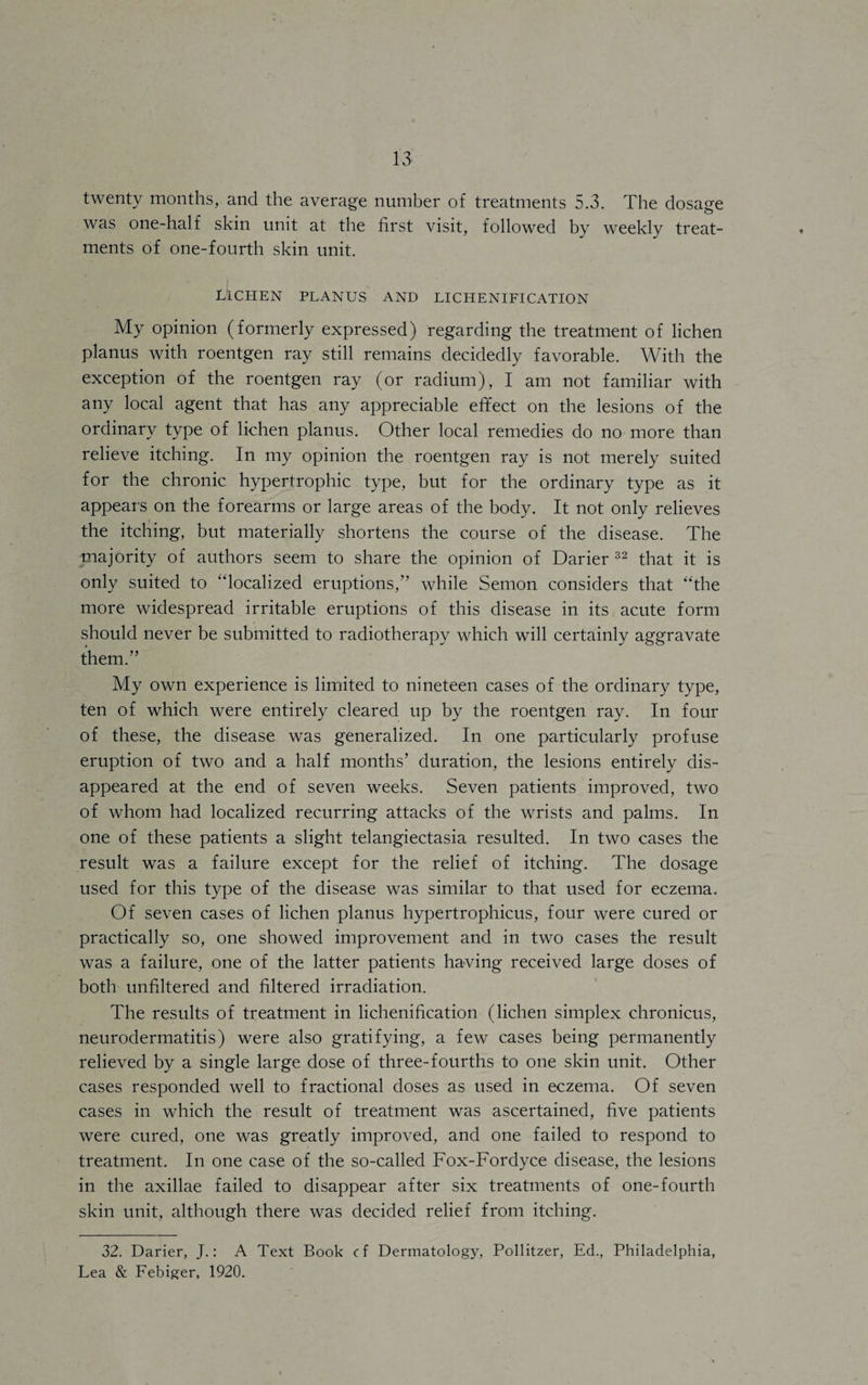 twenty months, and the average number of treatments 5.3. The dosage was one-half skin unit at the first visit, followed by weekly treat¬ ments of one-fourth skin unit. LICHEN PLANUS AND LI CHENIFI CATION My opinion (formerly expressed) regarding the treatment of lichen planus with roentgen ray still remains decidedly favorable. With the exception of the roentgen ray (or radium), I am not familiar with any local agent that has any appreciable effect on the lesions of the ordinary type of lichen planus. Other local remedies do no more than relieve itching. In my opinion the roentgen ray is not merely suited for the chronic hypertrophic type, but for the ordinary type as it appears on the forearms or large areas of the body. It not only relieves the itching, but materially shortens the course of the disease. The majority of authors seem to share the opinion of Darier 32 that it is only suited to “localized eruptions,” while Semon considers that “the more widespread irritable eruptions of this disease in its acute form should never be submitted to radiotherapy which will certainly aggravate them.” My own experience is limited to nineteen cases of the ordinary type, ten of which were entirely cleared up by the roentgen ray. In four of these, the disease was generalized. In one particularly profuse eruption of two and a half months’ duration, the lesions entirely dis¬ appeared at the end of seven weeks. Seven patients improved, two of whom had localized recurring attacks of the wrists and palms. In one of these patients a slight telangiectasia resulted. In two cases the result was a failure except for the relief of itching. The dosage used for this type of the disease was similar to that used for eczema. Of seven cases of lichen planus hypertrophicus, four were cured or practically so, one showed improvement and in two cases the result was a failure, one of the latter patients having received large doses of both unfiltered and filtered irradiation. The results of treatment in lichenification (lichen simplex chronicus, neurodermatitis) were also gratifying, a few cases being permanently relieved by a single large dose of three-fourths to one skin unit. Other cases responded well to fractional doses as used in eczema. Of seven cases in which the result of treatment was ascertained, five patients were cured, one was greatly improved, and one failed to respond to treatment. In one case of the so-called Fox-Fordyce disease, the lesions in the axillae failed to disappear after six treatments of one-fourth skin unit, although there was decided relief from itching. 32. Darier, J.: A Text Book cf Dermatology, Pollitzer, Ed., Philadelphia, Lea & Febiger, 1920.