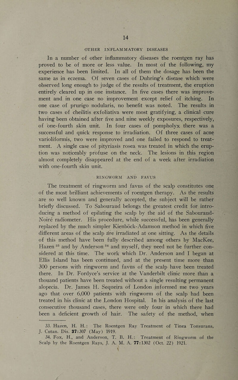 OTHER INFLAMMATORY DISEASES In a number of other inflammatory diseases the roentgen ray has proved to be of more or less value. In most of the following, my experience has been limited. In all of them the dosage has been the same as in eczema. Of seven cases of Duhring’s disease which were observed long enough to judge of the results of treatment, the eruption entirely cleared up in one instance. In five cases there was improve¬ ment and in one case no improvement except relief of itching. In one case of prurigo nodularis, no benefit was noted. The results in two cases of cheilitis exfoliativa were most gratifying, a clinical cure having been obtained after five and nine weekly exposures, respectively, of one-fourth skin unit. In four cases of pompholyx there was a successful and quick response to irradiation. Of three cases of acne varioliformis, two were improved and one failed to respond to treat¬ ment. A single case of pityriasis rosea was treated in which the erup¬ tion was noticeably profuse on the neck. The lesions in this region almost completely disappeared at the end of a week after irradiation with one-fourth skin unit. RINGWORM AND FAVUS The treatment of ringworm and favus of the scalp constitutes one of the most brilliant achievements of roentgen therapy. As the results are so well known and generally accepted, the subject will be rather briefly discussed. To Sabouraud belongs the greatest credit for intro¬ ducing a method of epilating the scalp by the aid of the Sabouraud- Noire radiometer. His procedure, while successful, has been generally replaced by the much simpler Kienbock-Adamson method in which five different areas of the scalp dre irradiated at one sitting. As the details of this method have been fully described among others by MacKee, Hazen 33 and by Anderson 34 and myself, they need not be further con¬ sidered at this time. The work which Dr. Anderson and I began at Ellis Island has been continued, and at the present time more than 300 persons with ringworm and favus of the scalp have been treated there. In Dr. Fordyce’s service at the Vanderbilt clinic more than a thouand patients have been treated without a single resulting permanent alopecia. Dr. James H. Sequeira of London informed me two years ago that over 6,000 patients with ringworm of the scalp had been treated in his clinic at the London Hospital. In his analysis of the last consecutive thousand cases, there were only four in which there had been a deficient growth of hair. The safety of the method, when 33. Hazen, H. H.: The Roentgen Ray Treatment of Tinea Tonsurans, J. Cutan. Dis. 37:307 (May) 1919. 34. Fox, H., and Anderson, T. B. H.: Treatment of Ringworm of the Scalp by the Roentgen Rays, J. A. M. A. 77:1302 (Oct. 22) 1921. \