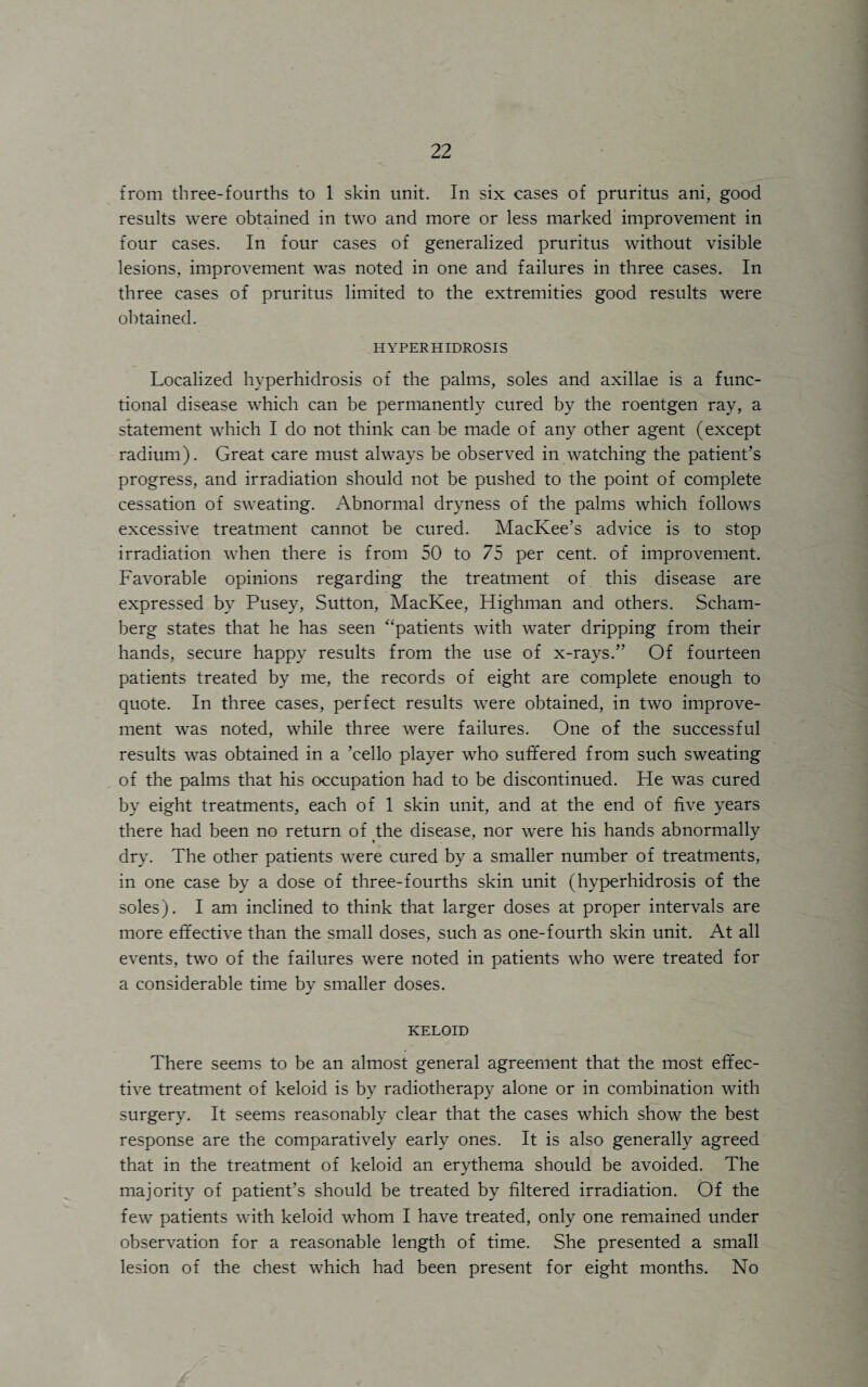 from three-fourths to 1 skin unit. In six cases of pruritus ani, good results were obtained in two and more or less marked improvement in four cases. In four cases of generalized pruritus without visible lesions, improvement was noted in one and failures in three cases. In three cases of pruritus limited to the extremities good results were obtained. HYPERHIDROSIS Localized hyperhidrosis of the palms, soles and axillae is a func¬ tional disease which can be permanently cured by the roentgen ray, a statement which I do not think can be made of any other agent (except radium). Great care must always be observed in watching the patient’s progress, and irradiation should not be pushed to the point of complete cessation of sweating. Abnormal dryness of the palms which follows excessive treatment cannot be cured. MacKee’s advice is to stop irradiation when there is from 50 to 75 per cent, of improvement. Favorable opinions regarding the treatment of this disease are expressed by Pusey, Sutton, MacKee, Highman and others. Scham- herg states that he has seen “patients with water dripping from their hands, secure happy results from the use of x-rays.” Of fourteen patients treated by me, the records of eight are complete enough to quote. In three cases, perfect results were obtained, in two improve¬ ment was noted, while three were failures. One of the successful results was obtained in a ’cello player who suffered from such sweating of the palms that his occupation had to be discontinued. He was cured by eight treatments, each of 1 skin unit, and at the end of five years there had been no return of the disease, nor were his hands abnormally dry. The other patients were cured by a smaller number of treatments, in one case by a dose of three-fourths skin unit (hyperhidrosis of the soles). I am inclined to think that larger doses at proper intervals are more effective than the small doses, such as one-fourth skin unit. At all events, two of the failures were noted in patients who were treated for a considerable time by smaller doses. KELOID There seems to be an almost general agreement that the most effec¬ tive treatment of keloid is by radiotherapy alone or in combination with surgery. It seems reasonably clear that the cases which show the best response are the comparatively early ones. It is also generally agreed that in the treatment of keloid an erythema should be avoided. The majority of patient’s should be treated by filtered irradiation. Of the few patients with keloid whom I have treated, only one remained under observation for a reasonable length of time. She presented a small lesion of the chest which had been present for eight months. No