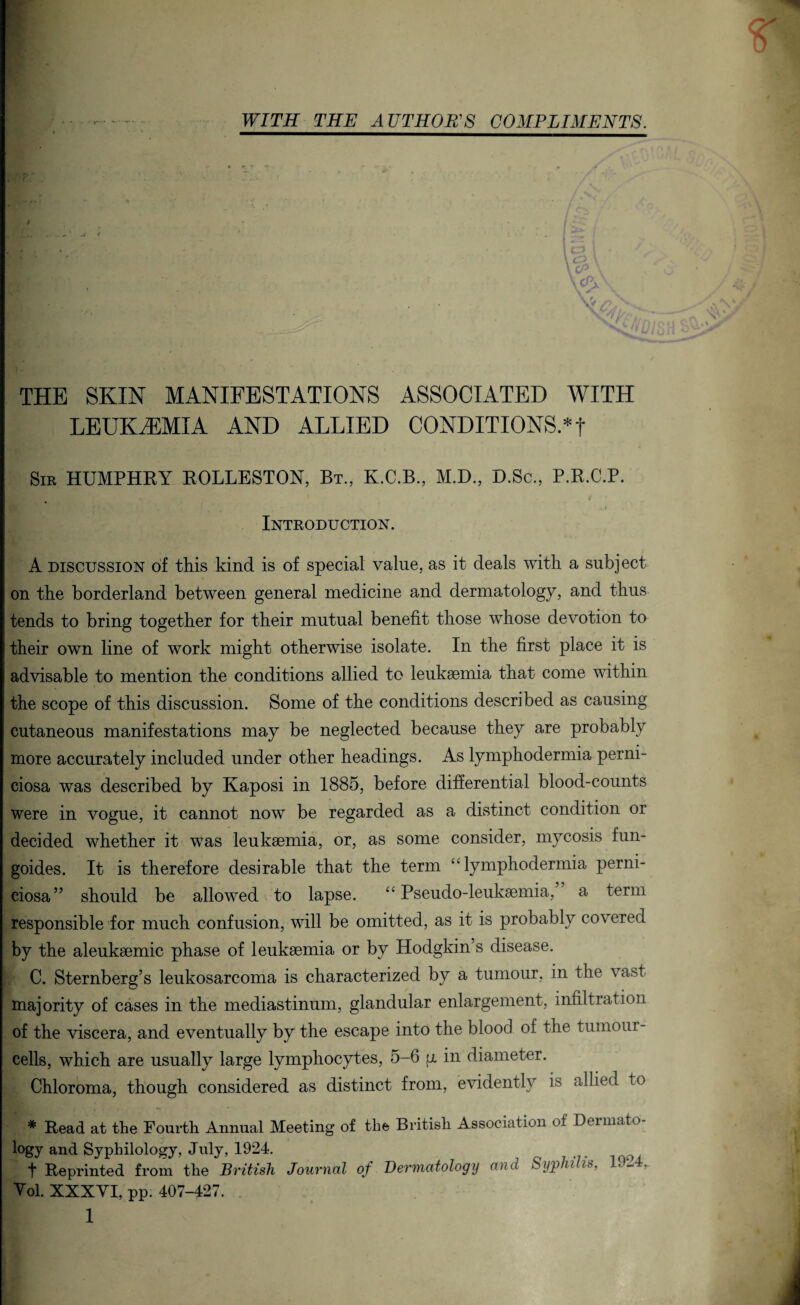 WITH THE AUTHOR'S COMPLIMENTS. cP \ \cPjS V ✓ xV /? ^ n THE SKIN MANIFESTATIONS ASSOCIATED WITH LEUKAEMIA AND ALLIED CONDITIONS.*! Sir HUMPHRY ROLLESTON, Bt., K.C.B., M.D., D.Sc., P.R.C.P. Introduction. A discussion of this kind is of special value, as it deals with a subject on the borderland between general medicine and dermatology, and thus tends to bring together for their mutual benefit those whose devotion to their own line of work might otherwise isolate. In the first place it is advisable to mention the conditions allied to leukaemia that come within the scope of this discussion. Some of the conditions described as causing cutaneous manifestations may be neglected because they are probably more accurately included under other headings. As lymphodermia perni- ciosa was described by Kaposi in 1885, before differential blood-counts were in vogue, it cannot now be regarded as a distinct condition or decided whether it was leukaemia, or, as some consider, mycosis fun- goides. It is therefore desirable that the term “lymphodermia perni- ciosa” should be allowed to lapse. “Pseudo-leukaemia, a term responsible for much confusion, will be omitted, as it is probably covered by the aleukaemic phase of leukaemia or by Hodgkin’s disease. C. Sternberg’s leukosarcoma is characterized by a tumour, in the vast majority of cases in the mediastinum, glandular enlargement, infiltration of the viscera, and eventually by the escape into the blood of the tumour- cells, which are usually large lymphocytes, 5-6 u in diameter. Chloroma, though considered as distinct from, evidently is allied to * Read at the Fourth Annual Meeting of the British Association of Dtimato logy and Syphilology, July, 1924. t Reprinted from the British Journal of Dermatology and Syphilis, 19-4, Yol. XXXYI, pp. 407-427. /