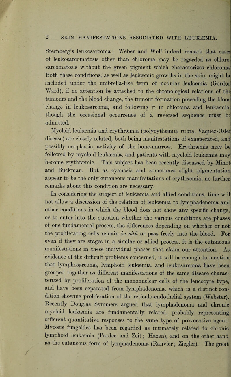 Sternberg’s leukosarcoma ; Weber and Wolf indeed remark that case£ of leukosarcomatosis other than chloroma may be regarded as chloro- sarcomatosis without the green pigment which characterizes chloroma Both these conditions, as well as lenkaemic growths in the skin, might be included under the umbrella-like term of nodular leukaemia (Gordon Ward), if no attention be attached to the chronological relations of the tumours and the blood change, the tumour formation preceding the blood change in leukosarcoma, and following it in chloroma and leukaemia, though the occasional occurrence of a reversed sequence must be admitted. Myeloid leukaemia and erythraemia (polycythaemia rubra, Yaquez-Oslei disease) are closely related, both being manifestations of exaggerated, and possibly neoplastic, activity of the bone-marrow. Erythraemia may be followed by myeloid leukaemia, and patients with myeloid leukaemia may become erythraemic. This subject has been recently discussed by Minot and Buckman. But as cyanosis and sometimes slight pigmentation appear to be the only cutaneous manifestations of erythraemia, no further remarks about this condition are necessary. In considering the subject of leukaemia and allied conditions, time will not allow a discussion of the relation of leukaemia to lymphadenoma and other conditions in which the blood does not show any specific change, or to enter into the question whether the various conditions are phases of one fundamental process, the differences depending on whether or not the proliferating cells remain in situ or pass freely into the blood. For even if they are stages in a similar or allied process, it is the cutaneous manifestations in these individual phases that claim our attention. As evidence of the difficult problems concerned, it will be enough to mention that lymphosarcoma, lymphoid leukaemia, and leukosarcoma have beem grouped together as different manifestations of the same disease charac¬ terized by proliferation of the mononuclear cells of the leucocyte type, and have been separated from lymphadenoma, which is a distinct con¬ dition showing proliferation of the reticulo-endothelial system (Webster). Recently Douglas Symmers argued that lymphadenoma and chronic myeloid leukaemia are fundamentally related, probably representing different quantitative responses to the same type of provocative agent. 1 Mycosis fungoides has been regarded as intimately related to chronic lymphoid leukaemia (Pardee and Zeit; Hazen), and on the other hand as the cutaneous form of lymphadenoma (Ranvier; Ziegler). The great