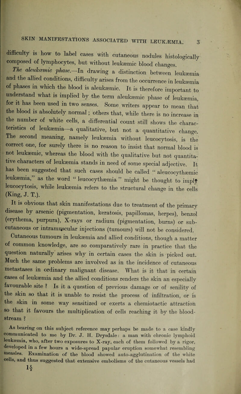 difficulty is how to label cases with cutaneous nodules histologically composed of lymphocytes, but without leukemic blood changes. I , The aleukcemic phase.-In drawing a distinction between leukaemia and the allied conditions, difficulty arises from the occurrence in leukaemia of phases in which the blood is aleukaemic. It is therefore important to understand what is implied by the term aleukaemic phase of leukaemia, for it has been used in two senses. Some writers appear to mean that the blood is absolutely normal; others that, while there is no increase in the number of white cells, a differential count still shows the charac¬ teristics of leukaemia—a qualitative, but not a quantitative change. The second meaning, namely leukaemia without leucocytosis, is the correct one, for surely there is no reason to insist that normal blood is not leukaemic, whereas the blood with the qualitative but not quantita¬ tive characters of leukaemia stands in need of some special adjective. It has been suggested that such cases should be called “ aleucocythaemic leukaemia,” as the word “ leucocythaemia ” might be thought to impty leucocytosis, while leukaemia refers to the structural change in the cells (King, J. T.). It is obvious that skin manifestations due to treatment of the primary disease by arsenic (pigmentation, keratosis, papillomas, herpes), benzol (erythema, purpura), X-rays or radium (pigmentation, burns) or sub¬ cutaneous or intramuscular injections (tumours) will not be considered. Cutaneous tumours in leukaemia and allied conditions, though a matter of common knowledge, are so comparatively rare in practice that the question naturally arises why in certain cases the skin is picked out. Much the same problems are involved as in the incidence of cutaneous metastases in ordinary malignant disease. What is it that in certain cases of leukaemia and the allied conditions renders the skin an especially favourable site ? Is it a question of previous damage or of senility of the skin so that it is unable to resist the process of infiltration, or is the skin in some way sensitized or exerts a chemiotactic attraction so that it favours the multiplication of cells reaching it by the blood¬ stream ? As bearing on this subject reference may perhaps be made to a case kindly communicated to me by Dr. J. H. Drysdale: a man with chronic lymphoid leukaemia, who, after two exposures to X-ray, each of them followed by a rigor, developed in a few hours a wide-spread papular eruption somewhat resembling measles. Examination of the blood showed auto-agglutination of the white cells, and thus suggested that extensive embolisms of the cutaneous vessels had 1§