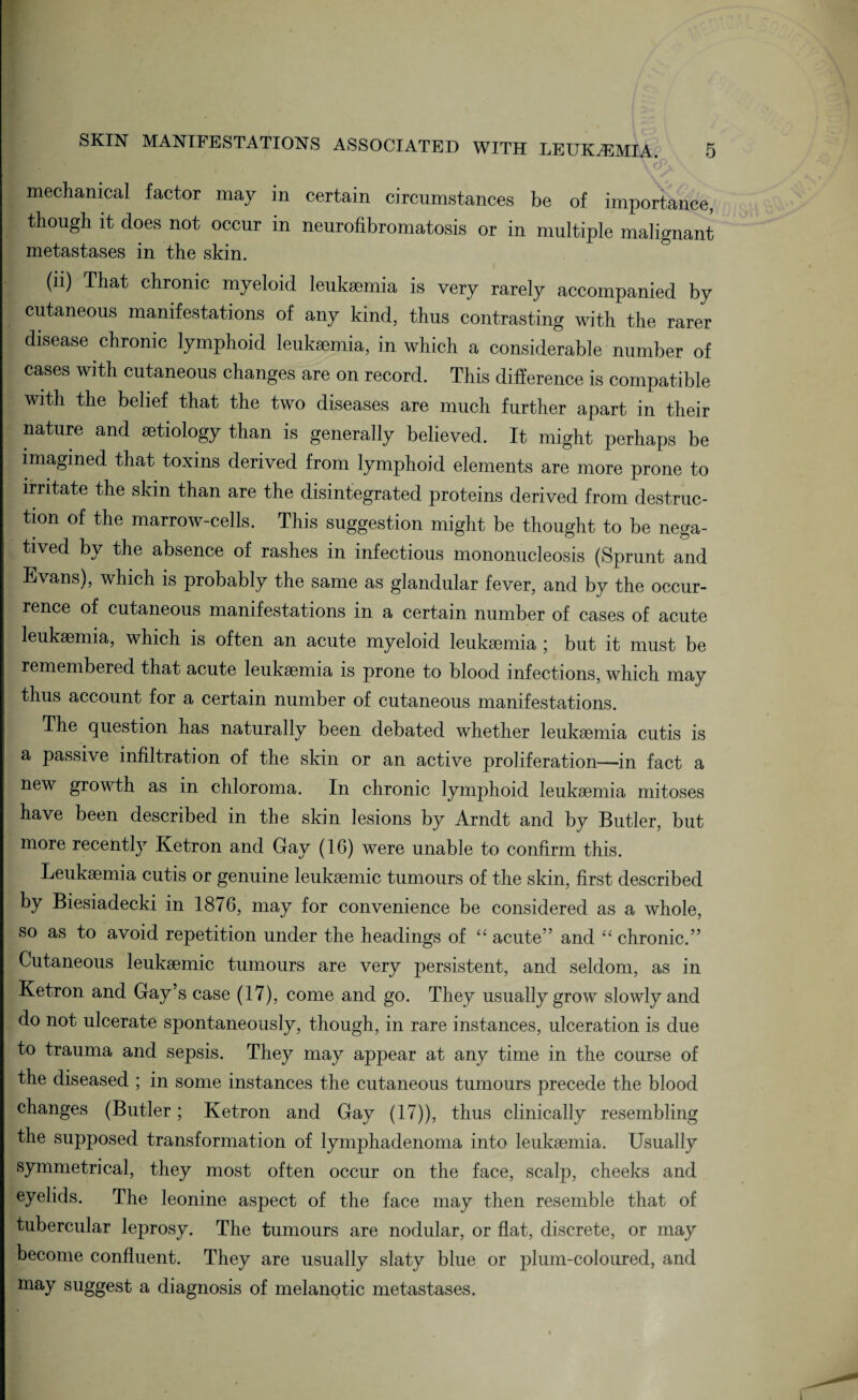 mechanical factor may in certain circumstances be of importance, though it does not occur in neurofibromatosis or in multiple malignant metastases in the skin. (li) That chronic myeloid leukaemia is very rarely accompanied by cutaneous manifestations of any kind, thus contrasting with the rarer disease chronic lymphoid leukaemia, in which a considerable number of cases with cutaneous changes are on record. This difference is compatible with the belief that the two diseases are much further apart in their nature and aetiology than is generally believed. It might perhaps be imagined that toxins derived from lymphoid elements are more prone to irritate the skin than are the disintegrated proteins derived from destruc¬ tion of the marrow-cells. This suggestion might be thought to be nega¬ tived by the absence of rashes in infectious mononucleosis (Sprunt and Evans), which is probably the same as glandular fever, and by the occur¬ rence of cutaneous manifestations in a certain number of cases of acute leukaemia, which is often an acute myeloid leukaemia ; but it must be remembered that acute leukaemia is prone to blood infections, which may thus account for a certain number of cutaneous manifestations. The question has naturally been debated whether leukaemia cutis is a passive infiltration of the skin or an active proliferation—in fact a new growth as in chloroma. In chronic lymphoid leukaemia mitoses have been described in the skin lesions by Arndt and by Butler, but more recently Ketron and Gray (16) were unable to confirm this. Leukaemia cutis or genuine leukaemic tumours of the skin, first described by Biesiadecki in 1876, may for convenience be considered as a whole, so as to avoid repetition under the headings of “ acute” and “ chronic.” Cutaneous leukaemic tumours are very persistent, and seldom, as in Ketron and Gay’s case (17), come and go. They usually grow slowly and do not ulcerate spontaneously, though, in rare instances, ulceration is due to trauma and sepsis. They may appear at any time in the course of the diseased ; in some instances the cutaneous tumours precede the blood changes (Butler; Ketron and Gay (17)), thus clinically resembling the supposed transformation of lymphadenoma into leukaemia. Usually symmetrical, they most often occur on the face, scalp, cheeks and eyelids. The leonine aspect of the face may then resemble that of tubercular leprosy. The tumours are nodular, or flat, discrete, or may become confluent. They are usually slaty blue or plum-coloured, and may suggest a diagnosis of melanotic metastases.