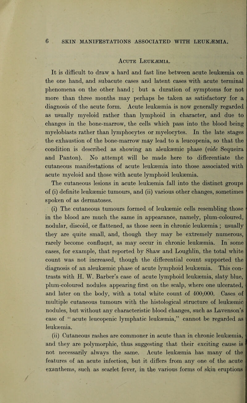 Acute Leukaemia. It is difficult to draw a hard and fast line between acute leukaemia on the one hand, and subacute cases and latent cases with acute terminal phenomena on the other hand ; but a duration of symptoms for not more than three months may perhaps be taken as satisfactory for a diagnosis of the acute form. Acute leukaemia is now generally regarded as usually myeloid rather than lymphoid in character, and due to changes in the bone-marrow, the cells which pass into the blood being myeloblasts rather than lymphocytes or myelocytes. In the late stages the exhaustion of the bone-marrow may lead to a leucopenia, so that the condition is described as showing an aleukaemic phase {vide Sequeira and Panton). No attempt will be made here to differentiate the cutaneous manifestations of acute leukaemia into those associated with acute myeloid and those with acute lymphoid leukaemia. The cutaneous lesions in acute leukaemia fall into the distinct groups of (i) definite leukaemic tumours, and (ii) various other changes, sometimes spoken of as dermatoses. (i) The cutaneous tumours formed of leukaemic cells resembling those in the blood are much the same in appearance, namely, plum-coloured, nodular, discoid, or flattened, as those seen in chronic leukaemia ; usually they are quite small, and, though they may be extremely numerous, rarely become confluent, as may occur in chronic leukaemia. In some cases, for example, that reported by Shaw and Loughlin, the total white count was not increased, though the differential count supported the diagnosis of an aleukaemic phase of acute lymphoid leukaemia. This con¬ trasts with H. W. Barber’s case of acute lymphoid leukaemia, slaty blue, plum-coloured nodules appearing first on the scalp, where one ulcerated, and later on the body, with a total white count of 400,000. Cases of multiple cutaneous tumours with the histological structure of leukaemic nodules, but without any characteristic blood changes, such as Lavenson’s case of “ acute leucopenic lymphatic leukaemia,” cannot be regarded as leukaemia. (ii) Cutaneous rashes are commoner in acute than in chronic leukaemia, and they are polymorphic, thus suggesting that their exciting cause is not necessarily always the same. Acute leukaemia has many of the features of an acute infection, but it differs from any one of the acute exanthems, such as scarlet fever, in the various forms of skin eruptions