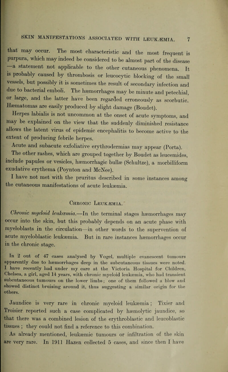 that may occur. The most characteristic and the most frequent is purpura, which may indeed be considered to be almost part of the disease —a statement not applicable to the other cutaneous phenomena. It is probably caused by thrombosis or leucocytic blocking of the small vessels, but possibly it is sometimes the result of secondary infection and due to bacterial emboli. The haemorrhages may be minute and petechial, or large, and the latter have been regarded erroneously as scorbutic. Haematomas are easily produced by slight damage (Boudet). Herpes labialis is not uncommon at the onset of acute symptoms, and may be explained on the view that the suddenly diminished resistance allows the latent virus of epidemic encephalitis to become active to the extent of producing febrile herpes. Acute and subacute exfoliative erythrodermias may appear (Porta). The other rashes, which are grouped together by Boudet as leucemides, include papules or vesicles, haemorrhagic bullae (Schultze), a morbilliform exudative erythema (Poynton and McNee). I have not met with the pruritus described in some instances among the cutaneous manifestations of acute leukaemia. Chronic Leukemia. Chronic myeloid leukcemia.—In the terminal stages haemorrhages may occur into the skin, but this probably depends on an acute phase with myeloblasts in the circulation—in other words to the supervention of acute myeloblastic leukaemia. But in rare instances haemorrhages occur in the chronic stage. In 2 out of 47 cases analysed by Vogel, multiple evanescent tumours apparently due to haemorrhages deep in the subcutaneous tissues were noted. I have recently had under my care at the Victoria Hospital for Children, Chelsea, a girl, aged 14 years, with chronic myeloid leukaemia, who had transient subcutaneous tumours on the lower limbs; one of them followed a blow and showed distinct bruising around it, thus suggesting a similar origin for the others. Jaundice is very rare in chronic myeloid leukaemia; Tixier and Troisier reported such a case complicated by haemolytic jaundice, so that there was a combined lesion of the erythroblastic and leucoblastic tissues ; they could not find a reference to this combination. As already mentioned, leukaemic tumours or infiltration of the skin are very rare. In 1911 Hazen collected 5 cases, and since then I have