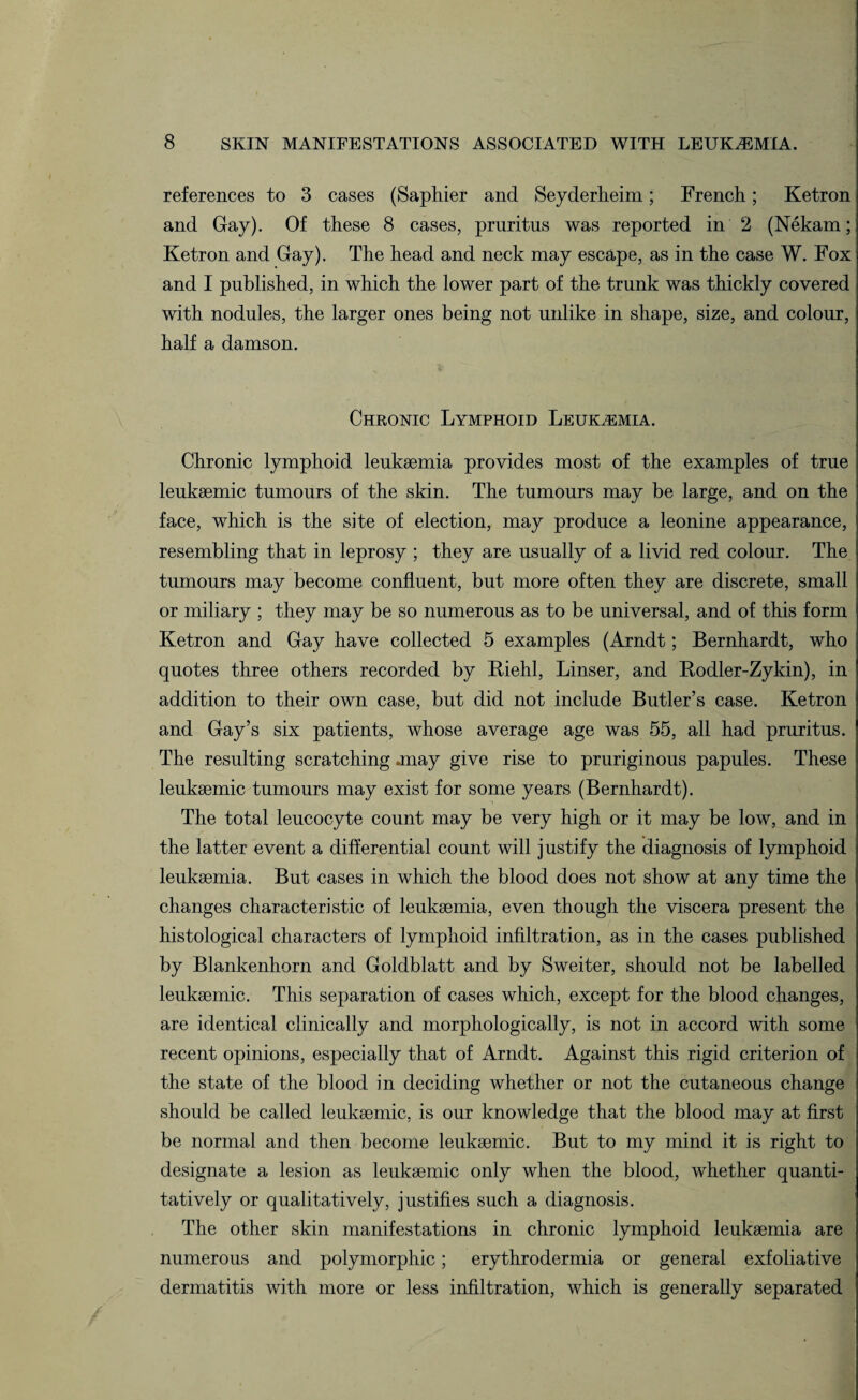 references to 3 cases (Saphier and Seyderheim; French; Ketron and Gay). Of these 8 cases, pruritus was reported in 2 (Nekam; Ketron and Gay). The head and neck may escape, as in the case W. Fox and I published, in which the lower part of the trunk was thickly covered with nodules, the larger ones being not unlike in shape, size, and colour, half a damson. Chronic Lymphoid Leukemia. Chronic lymphoid leukaemia provides most of the examples of true leukaemic tumours of the skin. The tumours may be large, and on the face, which is the site of election, may produce a leonine appearance, resembling that in leprosy ; they are usually of a livid red colour. The tumours may become confluent, but more often they are discrete, small or miliary ; they may be so numerous as to be universal, and of this form Ketron and Gay have collected 5 examples (Arndt; Bernhardt, who quotes three others recorded by Kiehl, Linser, and Kodler-Zykin), in addition to their own case, but did not include Butler’s case. Ketron and Gay’s six patients, whose average age was 55, all had pruritus. The resulting scratching .may give rise to pruriginous papules. These leukaemic tumours may exist for some years (Bernhardt). The total leucocyte count may be very high or it may be low, and in the latter event a differential count will justify the diagnosis of lymphoid leukaemia. But cases in which the blood does not show at any time the changes characteristic of leukaemia, even though the viscera present the histological characters of lymphoid infiltration, as in the cases published by Blankenhorn and Goldblatt and by Sweiter, should not be labelled leukaemic. This separation of cases which, except for the blood changes, are identical clinically and morphologically, is not in accord with some recent opinions, especially that of Arndt. Against this rigid criterion of the state of the blood in deciding whether or not the cutaneous change should be called leukaemic, is our knowledge that the blood may at first be normal and then become leukaemic. But to my mind it is right to designate a lesion as leukaemic only when the blood, whether quanti¬ tatively or qualitatively, justifies such a diagnosis. The other skin manifestations in chronic lymphoid leukaemia are numerous and polymorphic; erythrodermia or general exfoliative dermatitis with more or less infiltration, which is generally separated