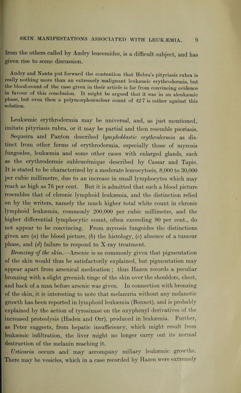 from the others called by Audry leucemides, is a difficult subject, and has given rise to some discussion. Audry and Nanta put forward the contention that Hehra’s pityriasis rubra is really nothing more than an extremely malignant leuksemic erythrodermia, but the blood-count of the case given in their article is far from convincing evidence in favour of this conclusion. It might be argued that it was in an aleuksemic phase, but even then a polymorphonuclear count of 42'7 is rather against this solution. Leukaemic erythrodermia may be universal, and, as just mentioned, imitate pityriasis rubra, or it may be partial and then resemble psoriasis. Sequeira and Panton described lymphoblastic erythrodermia as dis¬ tinct from other forms of erythrodermia, especially those of mycosis fungoides, leukaemia and some other cases with enlarged glands, such as the erythrodermie subleucemique described by Cassar and Tapie. It is stated to be characterized by a moderate leucocytosis, 8,000 to 30,000 per cubic millimetre, due to an increase in small lymphocytes which may reach as high as 76 per cent. But it is admitted that such a blood picture resembles that of chronic lymphoid leukaemia, and the distinction relied on by the writers, namely the much higher total white count in chronic lymphoid leukaemia, commonly 200,000 per cubic millimetre, and the higher differential lymphocytic count, often exceeding 80 per cent., do not appear to be convincing. From mycosis fungoides the distinctions given are (a) the blood picture, (b) the histology, (c) absence of a tumour phase, and (d) failure to respond to X-ray treatment. Bronzing of the skin.—- Arsenic is so commonly given that pigmentation of the skin would thus be satisfactorily explained, but pigmentation may appear apart from arsenical medication ; thus Hazen records a peculiar bronzing with a slight greenish tinge of the skin over the shoulders, chest, and back of a man before arsenic was given. In connection with bronzing of the skin, it is interesting to note that melanuria without any melanotic growth has been reported in lymphoid leukaemia (Bonnet), and is probably explained by the action of tyrosinase on the oxyphenyl derivatives of the increased proteolysis (Haden and Orr), produced in leukaemia. Further, as Peter suggests, from hepatic insufficiency, which might result from leukaemic infiltration, the liver might no longer carry out its normal destruction of the melanin reaching it. Urticaria occurs and may accompany miliary leukaemic growths. There may be vesicles, which in a case recorded by Hazen were extremely