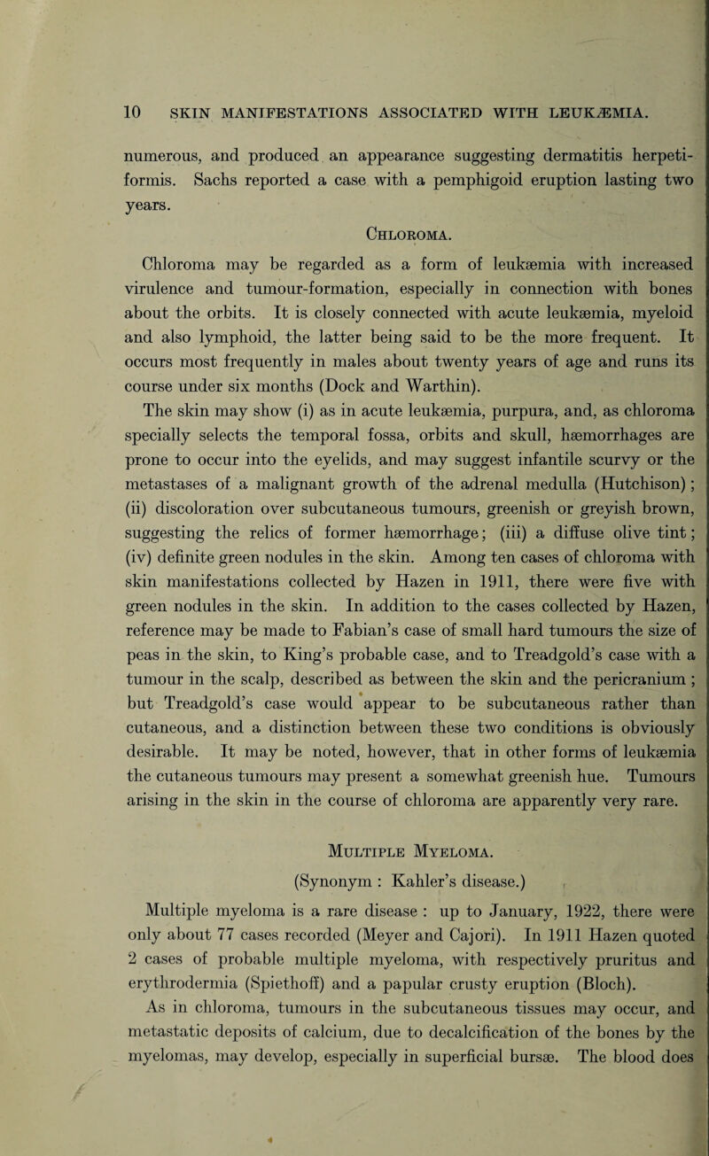 numerous, and produced an appearance suggesting dermatitis herpeti¬ formis. Sachs reported a case with a pemphigoid eruption lasting two years. Chloroma. Chloroma may be regarded as a form of leukaemia with increased virulence and tumour-formation, especially in connection with bones about the orbits. It is closely connected with acute leukaemia, myeloid and also lymphoid, the latter being said to be the more frequent. It occurs most frequently in males about twenty years of age and runs its course under six months (Dock and Warthin). The skin may show (i) as in acute leukaemia, purpura, and, as chloroma specially selects the temporal fossa, orbits and skull, haemorrhages are prone to occur into the eyelids, and may suggest infantile scurvy or the metastases of a malignant growth of the adrenal medulla (Hutchison); (ii) discoloration over subcutaneous tumours, greenish or greyish brown, suggesting the relics of former haemorrhage; (iii) a diffuse olive tint; (iv) definite green nodules in the skin. Among ten cases of chloroma with skin manifestations collected by Hazen in 1911, there were five with green nodules in the skin. In addition to the cases collected by Hazen, reference may be made to Fabian’s case of small hard tumours the size of peas in the skin, to King’s probable case, and to Treadgold’s case with a tumour in the scalp, described as between the skin and the pericranium ; but Treadgold’s case would appear to be subcutaneous rather than cutaneous, and a distinction between these two conditions is obviously desirable. It may be noted, however, that in other forms of leukaemia the cutaneous tumours may present a somewhat greenish hue. Tumours arising in the skin in the course of chloroma are apparently very rare. Multiple Myeloma. (Synonym : Kahler’s disease.) Multiple myeloma is a rare disease : up to January, 1922, there were only about 77 cases recorded (Meyer and Cajori). In 1911 Hazen quoted 2 cases of probable multiple myeloma, with respectively pruritus and erythrodermia (Spiethofi) and a papular crusty eruption (Bloch). As in chloroma, tumours in the subcutaneous tissues may occur, and metastatic deposits of calcium, due to decalcification of the bones by the myelomas, may develop, especially in superficial bursae. The blood does 4