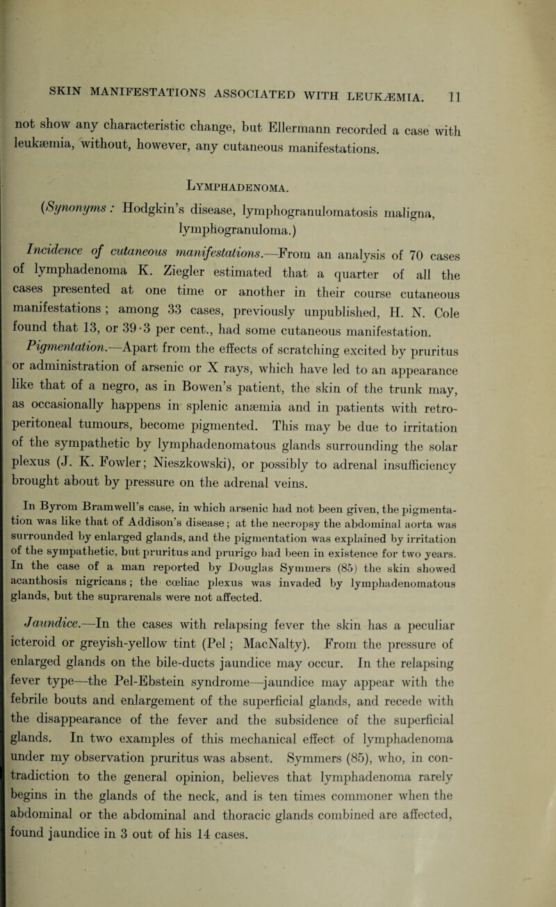 not show any characteristic change, but Ellermann recorded a case with leukaemia, without, however, any cutaneous manifestations. Lymphadenoma. (Synonyms : Hodgkin’s disease, lymphogranulomatosis maligna, lymphogranuloma.) Incidence of cutaneous manifestations.—From an analysis of 70 cases of lymphadenoma K. Ziegler estimated that a quarter of all the cases presented at one time or another in their course cutaneous manifestations ; among 33 cases, previously unpublished, H. N. Cole found that 13, or 39-3 per cent., had some cutaneous manifestation. Pigmentation. Apart from the effects of scratching excited by pruritus or administration of arsenic or X rays, which have led to an appearance like that of a negro, as in Bowen’s patient, the skin of the trunk may, as occasionally happens in splenic anaemia and in patients with retro¬ peritoneal tumours, become pigmented. This may be due to irritation of the sympathetic by lymphadenomatous glands surrounding the solar plexus (J. K. Fowler; Nieszkowski), or possibly to adrenal insufficiency brought about by pressure on the adrenal veins. Iii Byrom Bramwell’s case, in which arsenic liad not been given, the pigmenta¬ tion was like that of Addison’s disease; at the necropsy the abdominal aorta was surrounded by enlarged glands, and the pigmentation was explained by irritation of the sympathetic, but pruritus and prurigo had been in existence for two years. In the case of a man reported by Douglas Symmers (85) the skin showed acanthosis nigricans; the cceliac plexus was invaded by lymphadenomatous glands, but the suprarenals were not affected. Jaundice.—In the cases with relapsing fever the skin has a peculiar icteroid or greyish-yellow tint (Pel; MacNalty). From the pressure of enlarged glands on the bile-ducts jaundice may occur. In the relapsing fever type—the Pel-Ebstein syndrome—jaundice may appear with the febrile bouts and enlargement of the superficial glands, and recede with the disappearance of the fever and the subsidence of the superficial glands. In two examples of this mechanical effect of lymphadenoma under my observation pruritus was absent. Symmers (85), who, in con¬ tradiction to the general opinion, believes that lymphadenoma rarely begins in the glands of the neck, and is ten times commoner when the abdominal or the abdominal and thoracic glands combined are affected, found jaundice in 3 out of his 14 cases.