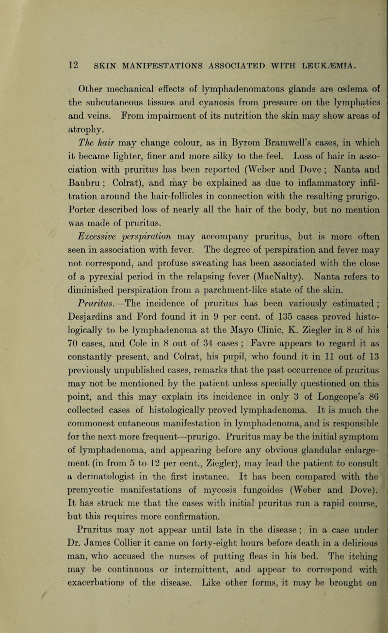 Other mechanical effects of lymphadenomatous glands are oedema of the subcutaneous tissues and cyanosis from pressure on the lymphatics and veins. From impairment of its nutrition the skin may show areas of atrophy. The hair may change colour, as in Byrom Bramwell’s cases, in which it became lighter, finer and more silky to the feel. Loss of hair in asso¬ ciation with pruritus has been reported (Weber and Dove ; Nanta and Baubru ; Colrat), and may be explained as due to inflammatory infil¬ tration around the hair-follicles in connection with the resulting prurigo. Porter described loss of nearly all the hair of the body, but no mention was made of pruritus. Excessive perspiration may accompany pruritus, but is more often seen in association with fever. The degree of perspiration and fever may not correspond, and profuse sweating has been associated with the close of a pyrexial period in the relapsing fever (MacNalty). Nanta refers to diminished perspiration from a parchment-like state of the skin. Pruritus.—The incidence of pruritus has been variously estimated ; Desjardins and Ford found it in 9 per cent, of 135 cases proved histo¬ logically to be lymphadenoma at the Mayo Clinic, K. Ziegler in 8 of his 70 cases, and Cole in 8 out of 34 cases ; Favre appears to regard it as constantly present, and Colrat, his pupil, who found it in 11 out of 13 previously unpublished cases, remarks that the past occurrence of pruritus may not be mentioned by the patient unless specially questioned on this point, and this may explain its incidence in only 3 of Longcope’s 86 collected cases of histologically proved lymphadenoma. It is much the commonest cutaneous manifestation in lymphadenoma, and is responsible for the next more frequent—prurigo. Pruritus may be the initial symptom of lymphadenoma, and appearing before any obvious glandular enlarge¬ ment (in from 5 to 12 per cent., Ziegler), may lead the patient to consult a dermatologist in the first instance. It has been compared with the premycotic manifestations of mycosis fungoides (Weber and Dove). It has struck me that the cases with initial pruritus run a rapid course, but this requires more confirmation. Pruritus may not appear until late in the disease ; in a case under Dr. James Collier it came on forty-eight hours before death in a delirious man, who accused the nurses of putting fleas in his bed. The itching may be continuous or intermittent, and appear to correspond with exacerbations of the disease. Like other forms, it may be brought on
