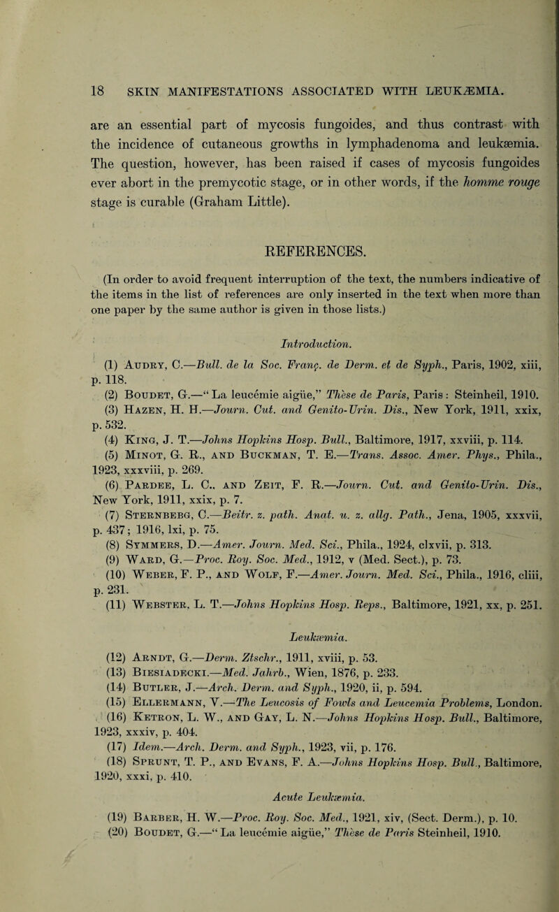 are an essential part of mycosis fungoides, and thus contrast with the incidence of cutaneous growths in lymphadenoma and leukaemia. The question, however, has been raised if cases of mycosis fungoides ever abort in the premycotic stage, or in other words, if the homme rouge stage is curable (Graham Little). t : - REFERENCES. (In order to avoid frequent interruption of the text, the numbers indicative of the items in the list of references are only inserted in the text when more than one paper by the same author is given in those lists.) Introduction. (1) Audry, C.—Bull, de la Soc. Fran$. de Derm, et de Syph., Paris, 1902, xiii, P-118' (2) Boudet, G.—“ La leucemie aighe,” These de Paris, Paris: Steinheil, 1910. (3) Hazen, H. H.—Journ. Cut. and Genito-Urin. Dis., New York, 1911, xxix, p. 532. (4) King, J. T.—Johns Hopkins Hosp. Bull., Baltimore, 1917, xxviii, p. 114. (5) Minot, G. R., and Buckman, T. E.—Trans. Assoc. Amer. Phys., Phila., 1923, xxxviii, p. 269. (6) Pardee, L. C., and Zeit, F. R.—Journ. Cut. and Genito-Urin. Dis., New York, 1911, xxix, p. 7. (7) Sternberg, C.-—Beitr. z. path. Anat. u. z. allg. Path., Jena, 1905, xxxvii, p. 437; 1916, lxi, p. 75. (8) Symmers, D.—Amer. Journ. Med. Sci., Phila., 1924, cixvii, p. 313. (9) Ward, G.—Proc. Boy. Soc. Med., 1912, v (Med. Sect.), p. 73. (10) Weber, F. P., and Wolf, F.—Amer. Journ. Med. Sci., Phila., 1916, cliii, p. 231. (11) Webster. L. T.—Johns Hopkins Hosp. Peps., Baltimore, 1921, xx, p. 251. Leuksemia. (12) Arndt, G.—Derm. Ztschr., 1911, xviii, p. 53. (13) Biesiadecki.—Med. Jahrb., Wien, 1876, p. 233. (14) Butler, J.—Arch. Derm, and Syph., 1920, ii, p. 594. (15) Ellermann, Y.—The Leucosis of Fowls and Leucemia Problems, London. (16) Ketron, L. W., and Gay, L. N.—Johns Hopkins Hosp. Bull., Baltimore, 1923, xxxiv, p. 404. (17) Idem.—Arch. Derm, and Syph., 1923, vii, p. 176. (18) Sprunt, T. P., and Evans, F. A.—Johns Hopkins Hosp. Bull., Baltimore, 1920, xxxi, p. 410. Acute Leuksemia. (19) Barber, H. W.—Proc. Boy. Soc. Med., 1921, xiv, (Sect. Derm.), p. 10. (20) Boudet, G.—“ La leucemie aigiie,” These de Paris Steinheil, 1910.