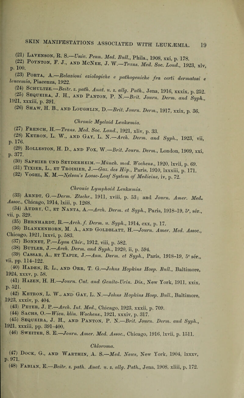 !oo! PVENS0N’ R- S-—Univ. Penn. Med. Bull, Phila., 1908, xxi, p. 178. p 100 °YNT0N’ J” AND McNeE’ J' W—2W Med. Soc. Land., 1923, xlv, (23) Porta, A. Relazioni eziologiehe e pathogeniche fra certi dermatosi e leucemia, Piacenza, 1922. St ^CHULTZE- Beitr. z. path. Anat. u. z. allg. Path., Jena, 1916, xxxix, p. 252. (-5) Sequeira J. H„ and Panton, P. N.—Brit. Journ. Derm., and Syph., 1921, xxxm, p. 391. (-6) Shaw, H. B., and Loughlin, D.—Brit. Journ. Derm., 1917, xxix, p. 36. Chronic Myeloid Leukaemia. (27) French, H.—Trans. Med. Soc. Lond., 1921, xliv, p. 33. (28) Ketron, L. W., and Gay, L. N.—Arch. Derm, and Syph., 1923, vii p. 176. (29) Rolleston, H. D„ and Pox, W.-Brit. Journ. Derm., London, 1909, xxi. p. 377. (30) Saphier und Seyderheim.-Munch, med. Wochens., 1920, lxvii, p. 69. (31) Tixier, L., et Troisier, J.—Gaz.des Hop., Paris, 1910, lxxxiii, p. 171. (32) Vogel, K. M.—N.elson’s Loose-Leaf System of Medicine, iv, p. 72. Chronic Lymphoid Leukaemia. (33) Arndt, G.—Derm. Ztschr., 1911, xviii, p. 53; and Journ. Amer. Med. Assoc., Chicago, 1914, Ixiii, p. 1268. (34) Audrt, C., et Nanta, A .—Arch. Derm, et Syph., Paris, 1918-19, 5e, ser., vii, p. 329. (35) Bernhardt, R.—Arch.f. Derm. u. Syph., 1914, cxx, p. 17. (36) Blankenhorn, M. A., and Goldblatt, H.—Journ. Amer. Med. Assoc., Chicago, 1921, lxxvi, p. 583. (37) Bonnet, P.—Lyon Chir., 1912, viii, p. 582. (oh) Butler, J.—Arch. Derm, and Syph., 1920, ii, p. 594. (39) Cassar, A., et Tapie, J .—Ann. Derm, et Syph., Paris, 1918-19, 5e ser vii, pp. 114-122. (40) Haden, R. L., and Orr, T. G.—Johns Hopkins Hosp. Bull., Baltimore, 1924, xxxv, p. 58. (41) Hazen, H. H. Journ. Cut. and Genito-TTrin. Dis., !New York, 1911, xxix, p. 521. (42) Ketron, L. W., and Gay, L. N.—Johns Hopkins Hosp. Bull., Baltimore, 1923, xxxiv, p. 404. (43) Peter, J. P.—Arch. Int. Med., Chicago, 1923, xxxii, p. 709. (44) Sachs, O.— Wien. klin. Wochens., 1921, xxxiv, p. 317. (45) Sequeira, J. H., and Panton, P. K.—Brit. Journ. Derm, and Syph., 1921, xxxiii, pp. 391-400. (46) Sweiter, S. E.—Journ. Amer. Med. Assoc., Chicago, 1916, lxvii, p. 1511. Chloroma. (47) Dock, G., and Warthin, A. S.—Med. Neivs, New York, 1904, lxxxv, p. 971. (48) Fabian, E.—Beitr. z. path. Anat. u. z. allg. Path., Jena, 1908, xliii, p. 172.