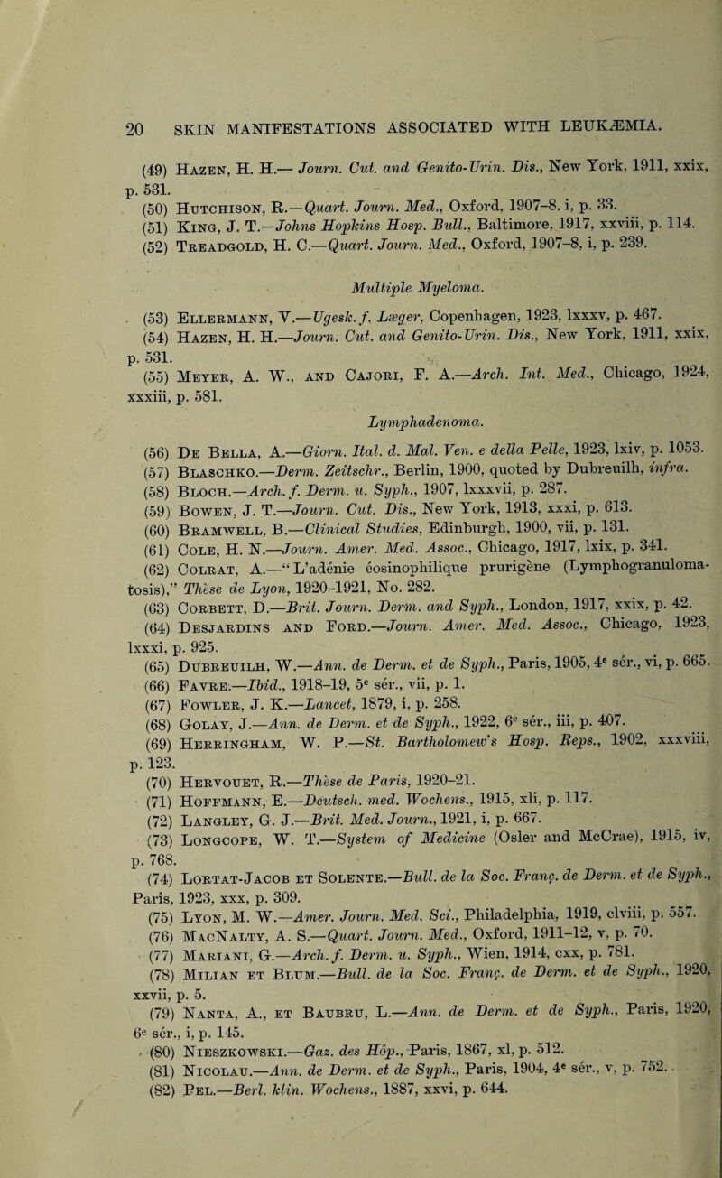 (49) Hazen, H. H.— Journ. Cut. and Genito-TJrin. Dis., New York, 1911, xxix, p. 531. (50) Hutchison, R.—Quart. Journ. Med., Oxford, 1907-8. i, p. 33. (51) King, J. T.—Johns Hophins Hosp. Bull., Baltimore, 1917, xxviii, p. 114. (52) Treadgold, H. C.—Quart. Journ. Med., Oxford, 1907-8, i, p. 239. Multiple Myeloma. (53) Ellermann, Y.—Ugesk.f. Larger, Copenhagen, 1923, lxxxv, p. 467. (54) Hazen, H. H.—Journ. Cut. and Genito-Urin. Dis., New York, 1911, xxix, p. 531. V • (55) Meyer, A. W., and Cajori, E. A.—Arch. Int. Med., Chicago, 1924, xxxiii, p. 581. Lymphadenoma. (56) De Bella, A.—Giorn. Ital. d. Mai. Ven. e della Pelle, 1923, lxiv, p. 1053. (57) Blaschko.—Derm. Zeitschr., Berlin, 1900, quoted by Dubreuilh, infra. (58) Bloch.—Arcli.f. Derm. u. Syph., 1907, lxxxvii, p. 287. (59) Bowen, J. T.—Journ. Cut. Dis., New York, 1913, xxxi, p. 613. (60) Bramwell, B.—Clinical Studies, Edinburgh, 1900, vii, p. 131. (61) Cole, H. N.—Journ. Amer. Med. Assoc., Chicago, 191/, lxix, p. 341. (62) Colrat, A.—“ L’adenie eosinophilique prurigene (Lymphogranuloma¬ tosis),” These de Lyon, 1920-1921, No. 282. (63) Corbett, D.—Brit. Journ. Derm, and Syph., London, 1917, xxix, p. 42. (64) Desjardins and Ford.—Joiirn. Amer. Med. Assoc., Chicago, 1923, lxxxi, p. 925. (65) Dubreuilh, W.—Ann. de Derm, et de Syph., Paris, 1905, 4e ser., vi, p. 665. (66) Fayre.—Ibid., 1918-19, 5e ser., vii, p. 1. (67) Fowler, J. K.—Lancet, 1879, i, p. 258. (68) GIolay, J.—Ann. de Derm, et de Syph., 1922, 6e ser., iii, p. 40/. (69) Herringham, W. P.—St. Bartholomew's Hosp. Reps., 1902, xxxviii, p. 123. (70) Hervouet, R.—These de Paris, 1920-21. (71) Hoffmann, E.—Deutsch. med. Wochens., 1915, xli, p. 117. (72) Langley, G. J.—Brit. Med. Journ., 1921, i, p. 667. (73) Longcope, W. T.—Syste7n of Medicine (Osier and McCrae), 1915, iv, p. 768. (74) Lortat-Jacob et Solente.—Bull, de la Soc. Fran$. de Derm, et de Syph., Paris, 1923, xxx, p. 309. (75) Lyon, M. W.—Amer. Journ. Med. Sci., Philadelphia, 1919, clviii, p. 55/. (76) MacNalty, A. S.—Quart. Journ. Med., Oxford, 1911-12, v, p. 70. (77) Mariani, G.—Arch. f. Derm. u. Syph., Wien, 1914, cxx, p. 781. (78) Milian et Blum.—Bull, de la Soc. Franc, de Derm, et de Syph., 1920, xxvii, p. 5. (79) Nanta, A., et Baubru, L.—Ann. de Derm, et de Syph., Paris, 1920, 6e ser., i, p. 145. . (80) Nieszkowski.—Gaz. des Hop., Paris, 1867, xl, p. 512. (81) Nicolau.—Ann. de Derm, et de Syph., Paris, 1904, 4e ser., v, p. 752. • (82) Pel.—Berl. Min. Wochens., 1887, xxvi, p. 644.