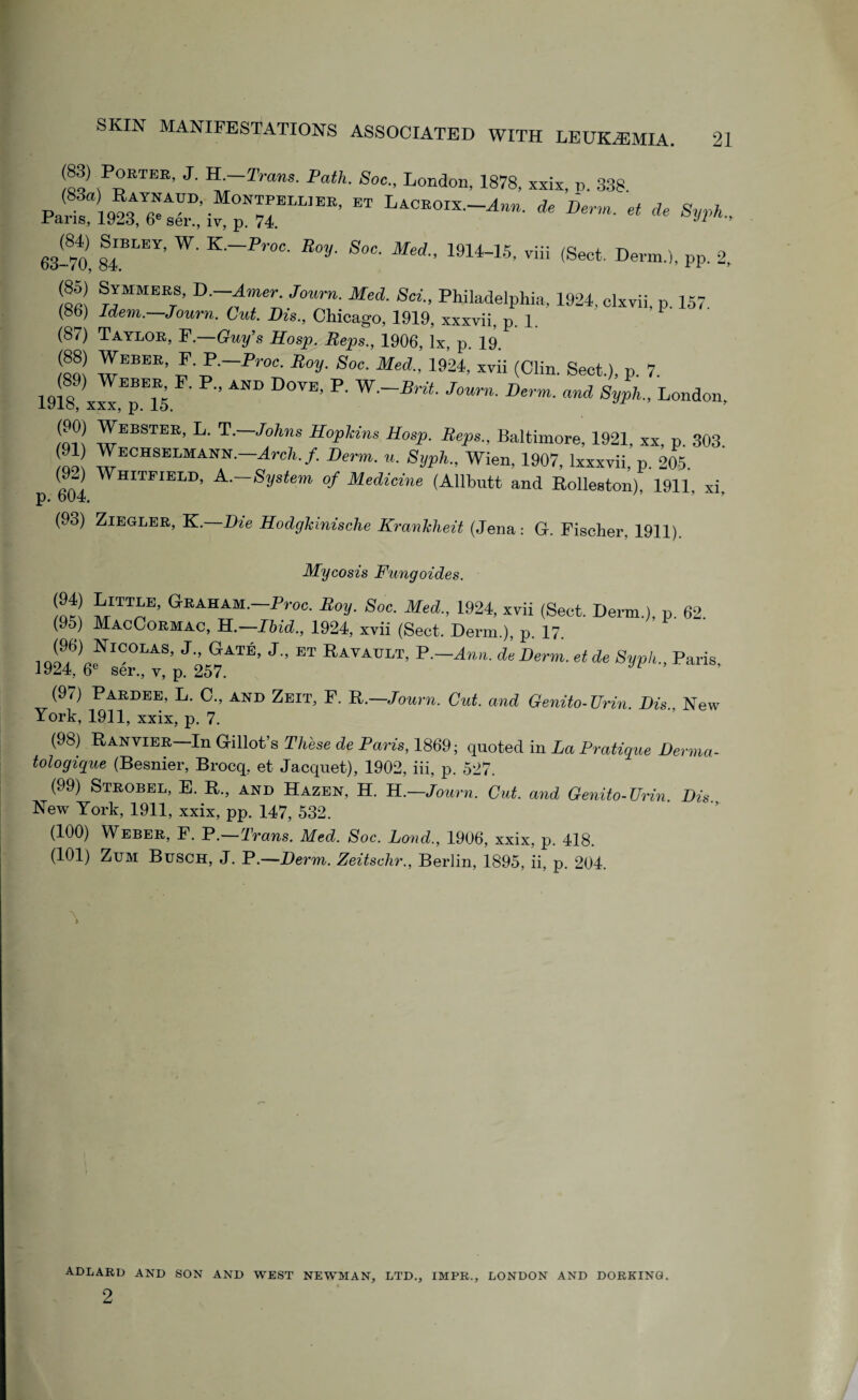 P°ETEE’ J' K.-Trans. Path. Soc.. London, 1878, xxix, o. 338 '«* %*. 63-70, 84,BLEY’ W' K ~Pr0C■ Roy• SoC■ Med-’ 1914-15' ™ (Sect. Derm.), pp. 2, (85) Symmees, D —Aner Journ. Med. Sci., Philadelphia, 1924, clxvii, p. 157. (86) Idem.—Journ. Cut Dis., Chicago, 1919, xxxvii, p. 1. (87) Taylor, F.—Guy’s Hosp. Reps., 1906, lx, p 19 wEBEE’ II~Fr°C- R°y■ 8°C■ Med- lm■ (CHn. Sect.), p. 7. 1918! x«,Tl5 ’ AND D°VE’ P' JOUm■ DeVm■ and SyPh- London, mil 3EBSTEK’ L' T~Johns Hopkins Hosp. Reps., Baltimore, 1921, xx, p. 303 ™ ZECKSE™A™-Arch f- Derm• »• Syph., Wien. 1907, lxxxvii, p. 205 (9-) Whitfield, A .-System of Medicine (Allbutt and Rolleston) 1911 xi p. 604. ’ “ * (93) Ziegler, K.—Die Hodghinische Kranhheit (Jena : G. Fischer, 1911). Mycosis Fungoides. ^ hITTiE’ GEAHAM’-p™^ Boy. Soe. Med., 1924, xvii (Sect. Derm.), p. 62. (95) MacCormac, H.—Ibid., 1924, xvii (Sect. Derm.), p. 17. ]9^6)6f ™°LAS’ J25^ATE’ J ET Ravault' B.—Ann. deDerm, et de Sypli., Paris, (9i) Pardee, L. C., and Zeit, F. R.—Journ. Cut. and Genito-Urin. Dis New York, 1911, xxix, p. 7. (98) Ranvier— In G-illot’s These de Paris, 1869; quoted in La Pratique Derma- tologique (Besnier, Brocq, et Jacquet), 1902, iii, p. 527. (99) Strobel, E. R., and Hazen, H. H.—Journ. Cut. and Genito-Urin Dis New York, 1911, xxix, pp. 147, 532. (100) Weber, F. P.—Trans. Med. Soc. Land., 1906, xxix, p. 418. (101) Zttm Busch, J. P.—Derm. Zeitschr., Berlin, 1895, ii, p. 204. \ adlard 2 AND SON AND WEST NEWMAN, LTD., IMPR., LONDON AND DORKING.