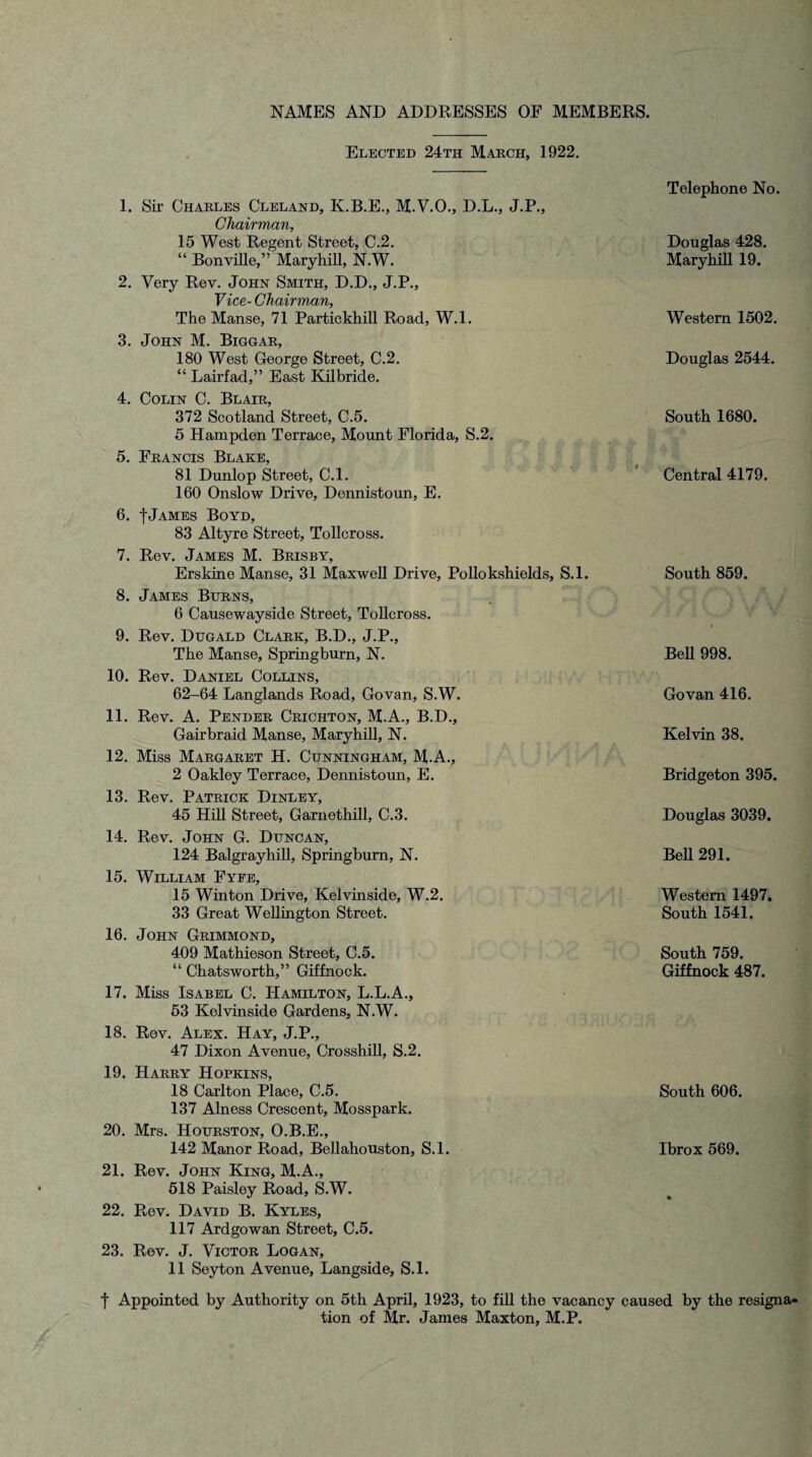 NAMES AND ADDRESSES OE MEMBERS. Elected 24th March, 1922. 1. Sir Charles Cleland, K.B.E., M.V.O., D.L., J.P., Chairman, 15 West Regent Street, C.2. “ Bonville,” Maryhill, N.W. 2. Very Rev. John Smith, D.D., J.P., Vice- Chairman, The Manse, 71 Partickhill Road, W.l. 3. John M. Biggar, 180 West George Street, C.2. “ Lairfad,” East Kilbride. 4. Colin C. Blair, 372 Scotland Street, C.5. 5 Hampden Terrace, Mount Florida, S.2. 5. Francis Blake, 81 Dunlop Street, C.l. 160 Onslow Drive, Dennistoun, E. 6. f James Boyd, 83 Altyre Street, Tollcross. 7. Rev. James M. Brisby, Erskine Manse, 31 Maxwell Drive, Poliokshields, S.l. 8. James Burns, 6 Causewayside Street, Tollcross. 9. Rev. Dugald Clark, B.D., J.P., The Manse, Springburn, N. 10. Rev. Daniel Collins, 62-64 Langlands Road, Govan, S.W. 11. Rev. A. Pender Crichton, M.A., B.D., Gairbraid Manse, Maryhill, N. 12. Miss Margaret H. Cunningham, M.A., 2 Oakley Terrace, Dennistoun, E. 13. Rev. Patrick Dinley, 45 Hill Street, Garnethill, C.3. 14. Rev. John G. Duncan, 124 Balgrayhill, Springburn, N. 15. William Fyfe, 15 Winton Drive, Kelvinside, W.2. 33 Great Wellington Street. 16. John Grimmond, 409 Mathieson Street, C.5. “ Chatsworth,” Giffnock. 17. Miss Isabel C. Hamilton, L.L.A., 53 Kelvinside Gardens, N.W. 18. Rev. Alex. Hay, J.P., 47 Dixon Avenue, Crosshill, S.2. 19. Harry Hopkins, 18 Carlton Place, C.5. 137 Alness Crescent, Mosspark. 20. Mrs. Hourston, O.B.E., 142 Manor Road, Bellahouston, S.l. 21. Rev. John King, M.A., 518 Paisley Road, S.W. 22. Rev. David B. Kyles, 117 Ardgowan Street, C.5. 23. Rev. J. Victor Logan, 11 Seyton Avenue, Langside, S.l. Telephone No. Douglas 428. Maryhill 19. Western 1502. Douglas 2544. South 1680. Central 4179. South 859. Bell 998. Govan 416. Kelvin 38. Bridgeton 395. Douglas 3039. Bell 291. Western 1497. South 1541. South 759. Giffnock 487. South 606. Ibrox 569. t Appointed by Authority on 5th April, 1923, to fill the vacancy caused by the resigna¬ tion of Mr. James Maxton, M.P.