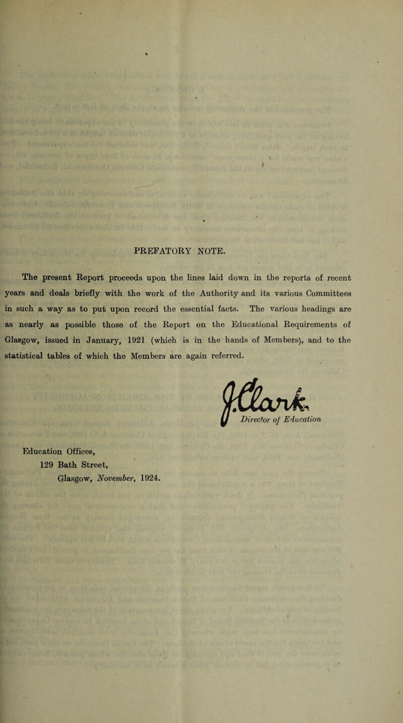 PREFATORY NOTE. The present Report proceeds upon the lines laid down in the reports of recent years and deals briefly with the work of the Authority and its various Committees in such a way as to put upon record the essential facts. The various headings are as nearly as possible those of the Report on the Educational Requirements of Glasgow, issued in January, 1921 (which is in the hands of Members), and to the statistical tables of which the Members are again referred. Education Offices, 129 Bath Street, Glasgow, November, 1924.