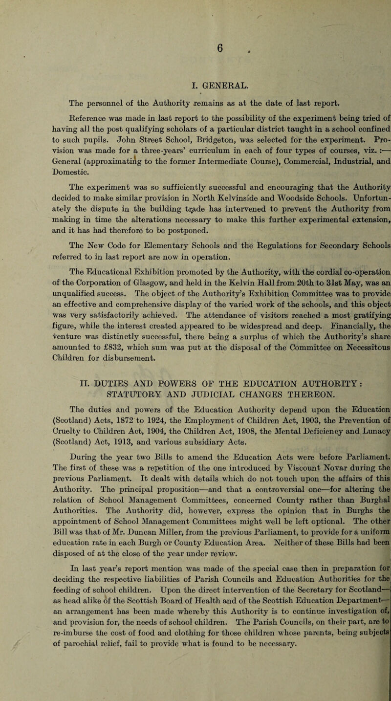 0 I. GENERAL. The personnel of the Authority remains as at the date of last report. Reference was made in last report to the possibility of the experiment being tried of having all the post qualifying scholars of a particular district taught in a school confined to such pupils. John Street School, Bridgeton, was selected for the experiment. Pro¬ vision was made for a three-years’ curriculum in each of four types of courses, viz. :— General (approximating to the former Intermediate Course), Commercial, Industrial, and Domestic. The experiment was so sufficiently successful and encouraging that the Authority decided to make similar provision in North Kelvinside and Woodside Schools. Unfortun¬ ately the dispute in the building trjade has intervened to prevent the Authority from making in time the alterations necessary to make this further experimental extension, and it has had therefore to be postponed. The New Code for Elementary Schools and the Regulations for Secondary Schools referred to in last report are now in operation. The Educational Exhibition promoted by the Authority, with the cordial co-operation of the Corporation of Glasgow, and held in the Kelvin Hall from 20th to 31st May, was an unqualified success. The object of the Authority’s Exhibition Committee was to provide an effective and comprehensive display of the varied work of the schools, and this object was very satisfactorily achieved. The attendance of visitors reached a most gratifying figure, while the interest created appeared to be widespread and deep. Financially, the venture was distinctly successful, there being a surplus of which the Authority’s share amounted to £832, which sum was put at the disposal of the Committee on Necessitous Children for disbursement. II. DUTIES AND POWERS OF THE EDUCATION AUTHORITY: STATUTORY AND JUDICIAL CHANGES THEREON. The duties and powers of the Education Authority depend upon the Education (Scotland) Acts, 1872 to 1924, the Employment of Children Act, 1903, the Prevention of Cruelty to Children Act, 1904, the Children Act, 1908, the Mental Deficiency and Lunacy (Scotland) Act, 1913, and various subsidiary Acts. During the year two Bills to amend the Education Acts were before Parliament. The first of these was a repetition of the one introduced by Viscount Novar during the previous Parliament. It dealt with details which do not touch upon the affairs of this Authority. The principal proposition—and that a controversial one—for altering the relation of School Management Committees, concerned County rather than Burghal Authorities. The Authority did, however, express the opinion that in Burghs the appointment of School Management Committees might well be left optional. The other Bill was that of Mr. Duncan Miller, from the previous Parliament, to provide for a uniform education rate in each Burgh or County Education Area. Neither of these Bills had been disposed of at the close of the year under review. I In last year’s report mention was made of the special case then in preparation for deciding the respective liabilities of Parish Councils and Education Authorities for the feeding of school children. Upon the direct intervention of the Secretary for Scotland— as head alike of the Scottish Board of Health and of the Scottish Education Department— an arrangement has been made whereby this Authority is to continue investigation of, and provision for, the needs of school children. The Parish Councils, on their part, are to re-imburse the cost of food and clothing for those children whose parents, being subjects of parochial relief, fail to provide what is found to be necessary.