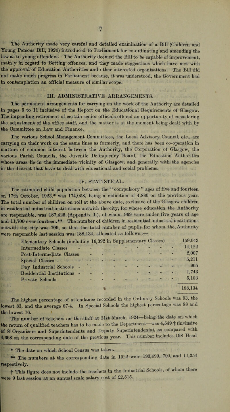 The Authority made very careful and detailed examination of a Bill (Children and Young Persons Bill, 1924) introduced to Parliament for co-ordinating and amending the law as to young offenders. The Authority deemed the Bill to be capable of improvement, mainly in regard to Betting offences, and they made suggestions which have met with the approval of Education Authorities and other interested organisations. The Bill did not make much progress in Parliament because, it was understood, the Government had in contemplation an official measure of similar scope. III. ADMINISTRATIVE ARRANGEMENTS. The permanent arrangements for carrying on the work of the Authority are detailed in pages 5 to 11 inclusive of the Report on the Educational Requirements of Glasgow. The impending retirement of certain senior officials offered an opportunity of considering the adjustment of the office staff, and the matter is at the moment being dealt with by the Committee on Law and Finance. The various School Management Committees, the Local Advisory Council, etc., are carrying on their work on the same lines as formerly, and there has been co-operation in matters of common interest between the Authority, the Corporation of Glasgow, the various Parish Councils, the Juvenile Delinquency Board, the Education Authorities whose areas lie in the immediate vicinity of Glasgow, and generally with the agencies in the district that have to deal with educational and social problems. IV. STATISTICAL. The estimated child population between the “ compulsory ” ages of five and fourteen on 17th October, 1923,* was 174,058, being a reduction of 4,880 on the previous year. The total number of children on roll at the above date, exclusive of the Glasgow children in residential industrial institutions outwith the city, for whose education the Authority are responsible, was 187,425 (Appendix I.), of whom 969 were under five years of age and 11,700 over fourteen.** The number of children in residential industrial institutions outwith the city was 709, so that the total number of pupils for whom the Authority were responsible last session was 188,134, allocated as follows :— Elementary Schools (including 16,392 in Supplementary Classes) - 159,043 Intermediate Classes - - - - - - * * * 14,122 Post-Intermediate Classes -------- 2,007 Special Classes - - - - -.5,211 Day Industrial Schools -------- - 905 Residential Institutions - 1,743 Private Schools.~ 5,103 % 188,134 The highest percentage of attendance recorded in the Ordinary Schools was 93, the lowest 83, and the average 87-4. In Special Schools the highest percentage was 88 and the lowest 76. ' The number of teachers on the staff at 31st March, 1924 being the date on which the return of qualified teachers has to be made to the Department—wras 4,549 1 (inclusive of 8 Organizers and Superintendents and Deputy Superintendents), as compaied with 4,668 on the corresponding date of the previous year. This number includes 198 Head * The date on which School Census was taken. ** The numbers at the corresponding date in 1922 were 193,499, 790, and 11,354 respectively. t This figure does not include the teachers in the Industrial Schools, of whom there were 9 last session at an annual scale salary cost of £2,515.