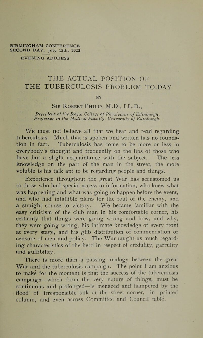 BIRMINGHAM CONFERENCE SECOND DAY, July 13th, 1923 EVENING ADDRESS THE ACTUAL POSITION OF THE TUBERCULOSIS PROBLEM TO-DAY BY Sir Robert Philip, M.D., LL.D., President of the Royal College of Physicians of Edinburgh, Professor in the Medical Faculty, University of Edinburgh We must not believe all that we hear and read regarding tuberculosis. Much that is spoken and written has no founda¬ tion in fact. Tuberculosis has come to be more or less in everybody’s thought and frequently on the lips of those who have but a slight acquaintance with the subject. The less knowledge on the part of the man in the street, the more voluble is his talk apt to be regarding people and things. Experience throughout the great War has accustomed us to those who had special access to information, who knew what was happening and what was going to happen before the event, and who had infallible plans for the rout of the enemy, and a straight course to victory. We became familiar with the easy criticism of the club man in his comfortable corner, his certainly that things were going wrong and how, and why, thev were going wrong, his intimate knowledge of every front at every stage, and his glib distribution of commendation or censure of men and policy. The War taught us much regard¬ ing characteristics of the herd in respect of credulity, garrulity and gullibility. There is more than a passing analogy between the great War and the tuberculosis campaign. The point I am anxious to make for the moment is that the success of the tuberculosis campaign—which from the very nature of things, must be continuous and prolonged—is menaced and hampered by the flood of irresponsible talk at the street corner, in printed column, and even across Committee and Council table.