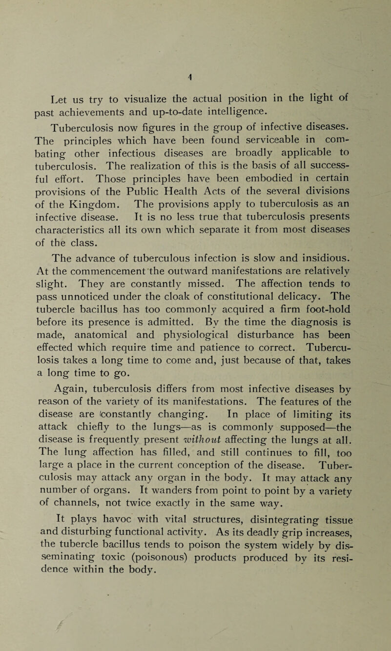 Let us try to visualize the actual position in the light of past achievements and up-to-date intelligence. Tuberculosis now figures in the group of infective diseases. The principles which have been found serviceable in com¬ bating other infectious diseases are broadly applicable to tuberculosis. The realization of this is the basis of all success¬ ful effort. Those principles have been embodied in certain provisions of the Public Health Acts of the several divisions of the Kingdom. The provisions apply to tuberculosis as an infective disease. It is no less true that tuberculosis presents characteristics all its own which separate it from most diseases of the class. The advance of tuberculous infection is slow and insidious. At the commencement the outward manifestations are relatively slight. They are constantly missed. The affection tends to pass unnoticed under the cloak of constitutional delicacy. The tubercle bacillus has too commonly acquired a firm foot-hold before its presence is admitted. Bv the time the diagnosis is made, anatomical and physiological disturbance has been effected which require time and patience to correct. Tubercu¬ losis takes a long time to come and, just because of that, takes a long time to go. Again, tuberculosis differs from most infective diseases by reason of the variety of its manifestations. The features of the disease are (constantly changing. In place of limiting its attack chiefly to the lungs—as is commonly supposed—the disease is frequently present without affecting the lungs at all. The lung affection has filled, and still continues to fill, too large a place in the current conception of the disease. Tuber¬ culosis may attack any organ in the body. It may attack any number of organs. It wanders from point to point by a variety of channels, not twice exactly in the same way. It plays havoc with vital structures, disintegrating tissue and disturbing functional activity. As its deadly grip increases, the tubercle bacillus tends to poison the system widely by dis¬ seminating toxic (poisonous) products produced bv its resi¬ dence within the body.