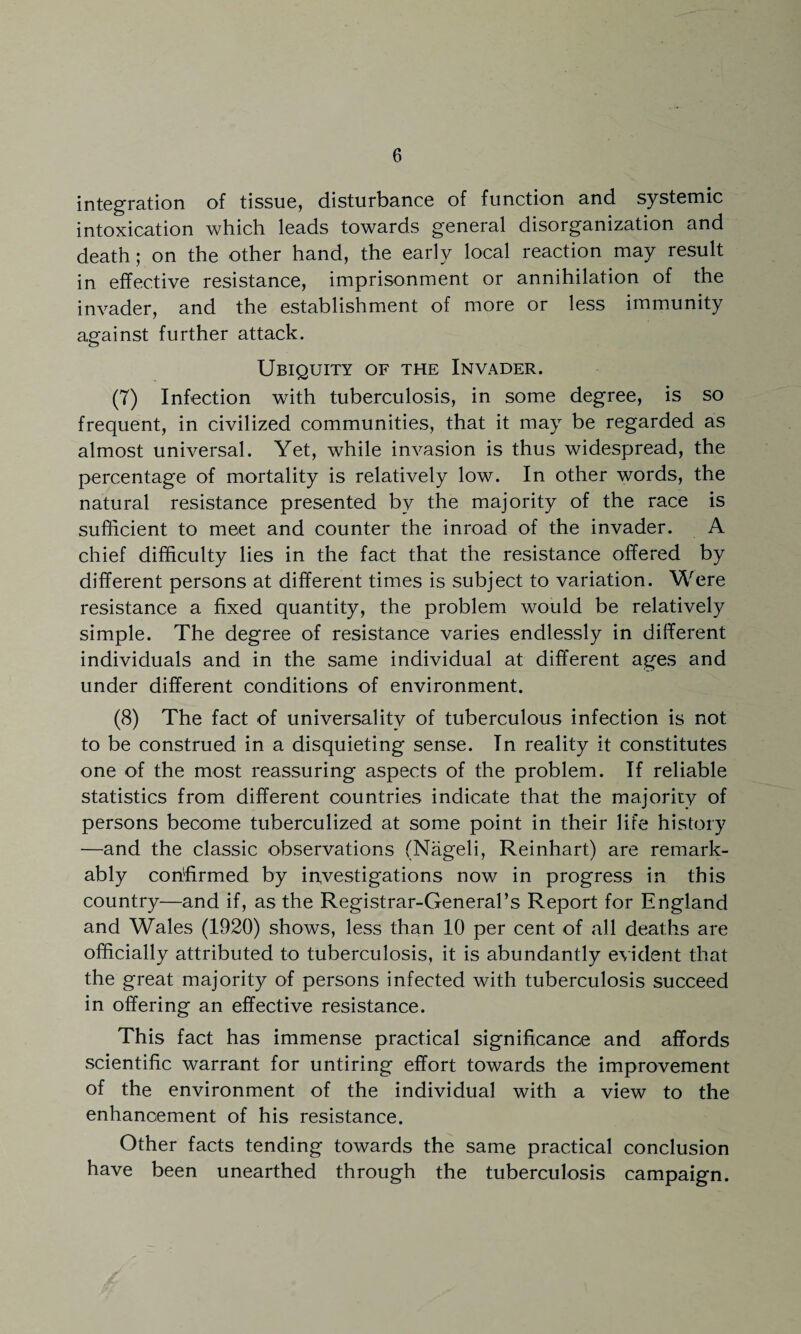 integration of tissue, disturbance of function and systemic intoxication which leads towards general disorganization and death; on the other hand, the early local reaction may result in effective resistance, imprisonment or annihilation of the invader, and the establishment of more or less immunity against further attack. Ubiquity of the Invader. (T) Infection with tuberculosis, in some degree, is so frequent, in civilized communities, that it may be regarded as almost universal. Yet, while invasion is thus widespread, the percentage of mortality is relatively low. In other words, the natural resistance presented by the majority of the race is sufficient to meet and counter the inroad of the invader. A chief difficulty lies in the fact that the resistance offered by different persons at different times is subject to variation. Were resistance a fixed quantity, the problem would be relatively simple. The degree of resistance varies endlessly in different individuals and in the same individual at different ages and under different conditions of environment. (8) The fact of universality of tuberculous infection is not to be construed in a disquieting sense. Tn reality it constitutes one of the most reassuring aspects of the problem. If reliable statistics from different countries indicate that the majority of persons become tuberculized at some point in their life history —and the classic observations (Nageli, Reinhart) are remark¬ ably confirmed by investigations now in progress in this country—and if, as the Registrar-General’s Report for England and Wales (1920) shows, less than 10 per cent of all deaths are officially attributed to tuberculosis, it is abundantly evident that the great majority of persons infected with tuberculosis succeed in offering an effective resistance. This fact has immense practical significance and affords scientific warrant for untiring effort towards the improvement of the environment of the individual with a view to the enhancement of his resistance. Other facts tending towards the same practical conclusion have been unearthed through the tuberculosis campaign.