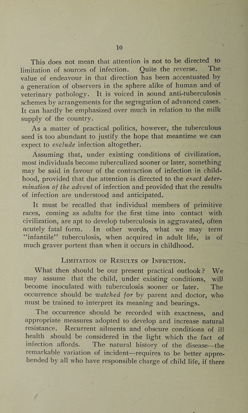 This does not mean that attention is not to be directed to limitation of sources of infection. Quite the reverse. The value of endeavour in that direction has been accentuated by a generation of observers in the sphere alike of human and of veterinary pathology. It is voiced in sound anti-tuberculosis schemes by arrangements for the segregation of advanced cases. It can hardly be emphasized over much in relation to the milk supply of the country. As a matter of practical politics, however, the tuberculous seed is too abundant to justify the hope that meantime we can expect to exclude infection altogether. Assuming that, under existing conditions of civilization, most individuals become tuberculized sooner or later, something may be said in favour of the contraction of infection in child¬ hood, provided that due attention is directed to the exact deter- urination of the advent of infection and provided that the results of infection are understood and anticipated. It must be recalled that individual members of primitive races, coming as adults for the first time into contact with civilization, are apt to develop tuberculosis in aggravated, often acutely fatal form. In other words, what we may term “infantile” tuberculosis, when acquired in adult life, is of much graver portent than when it occurs in childhood. Limitation of Results of Infection. What then should be our present practical outlook? We may assume that the child, under existing conditions, will become inoculated with tuberculosis sooner or later. The occurrence should be watched for bv parent and doctor, who must be trained to interpret its meaning and bearings. The occurrence should be recorded with exactness, and appropriate measures adopted to develop and increase natural resistance. Recurrent ailments and obscure conditions of ill health should be considered in the light which the fact of infection affords. The natural history of the disease—the remarkable variation of incident—requires to be better appre¬ hended by all who have responsible charge of child life, if there