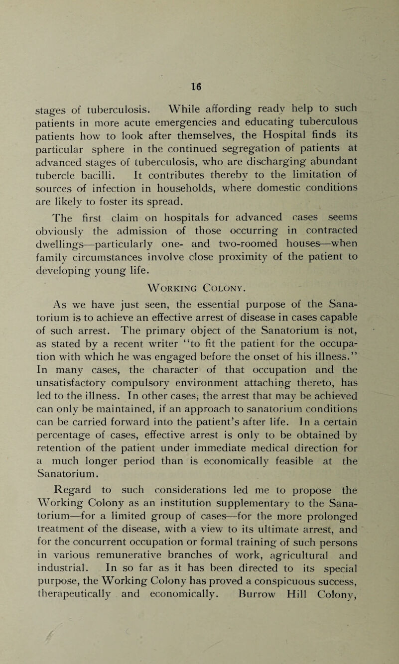 stages of tuberculosis. While affording ready help to such patients in more acute emergencies and educating tuberculous patients how to look after themselves, the Hospital finds its particular sphere in the continued segregation of patients at advanced stages of tuberculosis, who are discharging abundant tubercle bacilli. It contributes thereby to the limitation of sources of infection in households, where domestic conditions are likely to foster its spread. The first claim on hospitals for advanced cases seems obviously the admission of those occurring in contracted dwellings—particularly one- and two-roomed houses—when family circumstances involve close proximity of the patient to developing young life. Working Colony. As we have just seen, the essential purpose of the Sana¬ torium is to achieve an effective arrest of disease in cases capable of such arrest. The primary object of the Sanatorium is not, as stated by a recent writer “to fit the patient for the occupa¬ tion with which he was engaged before the onset of his illness.” In many cases, the character of that occupation and the unsatisfactory compulsory environment attaching thereto, has led to the illness. In other cases, the arrest that may be achieved can only be maintained, if an approach to sanatorium conditions can be carried forward into the patient’s after life. In a certain percentage of cases, effective arrest is only to be obtained by retention of the patient under immediate medical direction for a much longer period than is economically feasible at the Sanatorium. Regard to such considerations led me to propose the Working Colony as an institution supplementary to the Sana¬ torium—for a limited group of cases—for the more prolonged treatment of the disease, with a view to its ultimate arrest, and for the concurrent occupation or formal training of such persons in various remunerative branches of work, agricultural and industrial. In so far as it has been directed to its special purpose, the Working Colony has proved a conspicuous success, therapeutically and economically. Burrow Hill Colony,