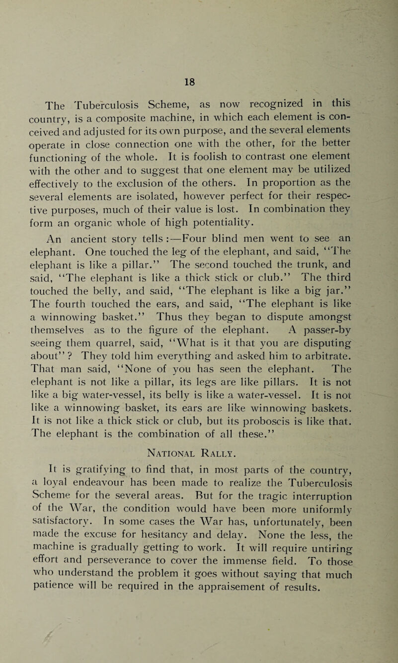 The Tuberculosis Scheme, as now recognized in this country, is a composite machine, in which each element is con¬ ceived and adjusted for its own purpose, and the several elements operate in close connection one with the other, for the better functioning of the whole. It is foolish to contrast one element with the other and to suggest that one element may be utilized effectively to the exclusion of the others. In proportion as the several elements are isolated, however perfect for their respec¬ tive purposes, much of their value is lost. In combination they form an organic whole of high potentiality. An ancient story tells :—Four blind men went to see an elephant. One touched the leg of the elephant, and said, “The elephant is like a pillar.” The second touched the trunk, and said, “The elephant is like a thick stick or club.” The third touched the belly, and said, “The elephant is like a big jar.” The fourth touched the ears, and said, “The elephant is like a winnowing basket.” Thus they began to dispute amongst themselves as to the figure of the elephant. A passer-by seeing them quarrel, said, “What is it that you are disputing about” ? They told him everything and asked him to arbitrate. That man said, “None of you has seen the elephant. The elephant is not like a pillar, its legs are like pillars. It is not like a big water-vessel, its belly is like a water-vessel. It is not like a winnowing basket, its ears are like winnowing baskets. It is not like a thick stick or club, but its proboscis is like that. The elephant is the combination of all these.” National Rally. It is gratifying to find that, in most parts of the country, a loyal endeavour has been made to realize the Tuberculosis Scheme for the several areas. Rut for the tragic interruption of the War, the condition would have been more uniformly satisfactory. In some cases the War has, unfortunately, been made the excuse for hesitancy and delay. None the less, the machine is gradually getting to work. It will require untiring effort and perseverance to cover the immense field. To those who understand the problem it goes without saying that much patience will be required in the appraisement of results.