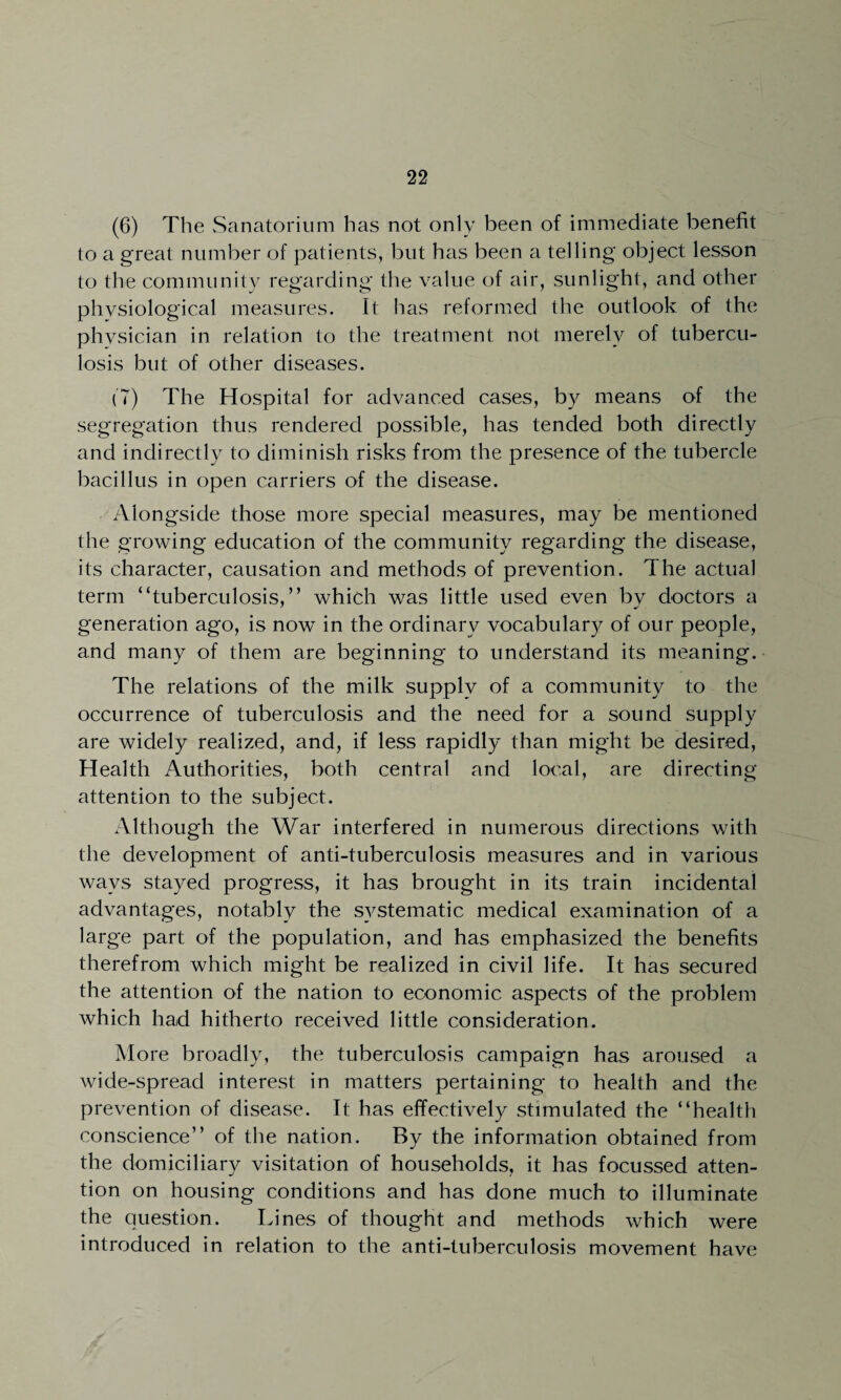 (6) The Sanatorium has not only been of immediate benefit to a great number of patients, but has been a telling object lesson to the community regarding the value of air, sunlight, and other physiological measures. It has reformed the outlook of the physician in relation to the treatment not merely of tubercu¬ losis but of other diseases. (7) The Hospital for advanced cases, by means of the segregation thus rendered possible, has tended both directly and indirectly to diminish risks from the presence of the tubercle bacillus in open carriers of the disease. Alongside those more special measures, may be mentioned the growing education of the community regarding the disease, its character, causation and methods of prevention. The actual term “tuberculosis,” which was little used even bv doctors a generation ago, is now in the ordinary vocabulary of our people, and many of them are beginning to understand its meaning. The relations of the milk supply of a community to the occurrence of tuberculosis and the need for a sound supply are widely realized, and, if less rapidly than might be desired, Health Authorities, both central and local, are directing attention to the subject. Although the War interfered in numerous directions with the development of anti-tuberculosis measures and in various wavs stayed progress, it has brought in its train incidental advantages, notably the systematic medical examination of a large part of the population, and has emphasized the benefits therefrom which might be realized in civil life. It has secured the attention of the nation to economic aspects of the problem which had hitherto received little consideration. More broadly, the tuberculosis campaign has aroused a wide-spread interest in matters pertaining to health and the prevention of disease. It has effectively stimulated the “health conscience” of the nation. By the information obtained from the domiciliary visitation of households, it has focussed atten¬ tion on housing conditions and has done much to illuminate the Question. Lines of thought and methods which were introduced in relation to the anti-tuberculosis movement have