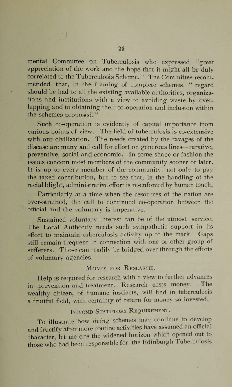 mental Committee on Tuberculosis who expressed “great appreciation of the work and the hope that it might all be duly correlated to the Tuberculosis Scheme.” The Committee recom¬ mended that, in the framing of complete schemes, “ regard should be had to all the existing available authorities, organiza¬ tions and institutions with a view to avoiding waste by over¬ lapping and to obtaining their co-operation and inclusion within the schemes proposed.” Such co-operation is evidently of capital importance from various points of view. The field of tuberculosis is co-extensive with our civilization. The needs created by the ravages of the disease are many and call for effort on generous lines—curative, preventive, social and economic. In some shape or fashion the issues concern most members of the community sooner or later. It is up to every member of the community, not only to pay the taxed contribution, but to see that, in the handling of the racial blight, administrative effort is re-enforced by human touch, Particularly at a time when the resources of the nation are over-strained, the call to continued co-operation between the official and the voluntary is imperative. Sustained voluntary interest can be of the utmost service. The Local Authority needs such sympathetic support in its effort to maintain tuberculosis activity up to the mark. Gaps still remain frequent in connection with one or other group of sufferers. Those can readily be bridged over through the efforts of voluntary agencies. Money for Research. Help is required for research with a view to further advances in prevention and treatment. Research costs money. The wealthy citizen, of humane instincts, will find in tuberculosis a fruitful field, with certainty of return for money so invested. Beyond Statutory Requirement. To illustrate how living schemes may continue to develop and fructify after more routine activities have assumed an official character let me cite the widened horizon which opened out to those who had been responsible for the Edinburgh Tuberculosis