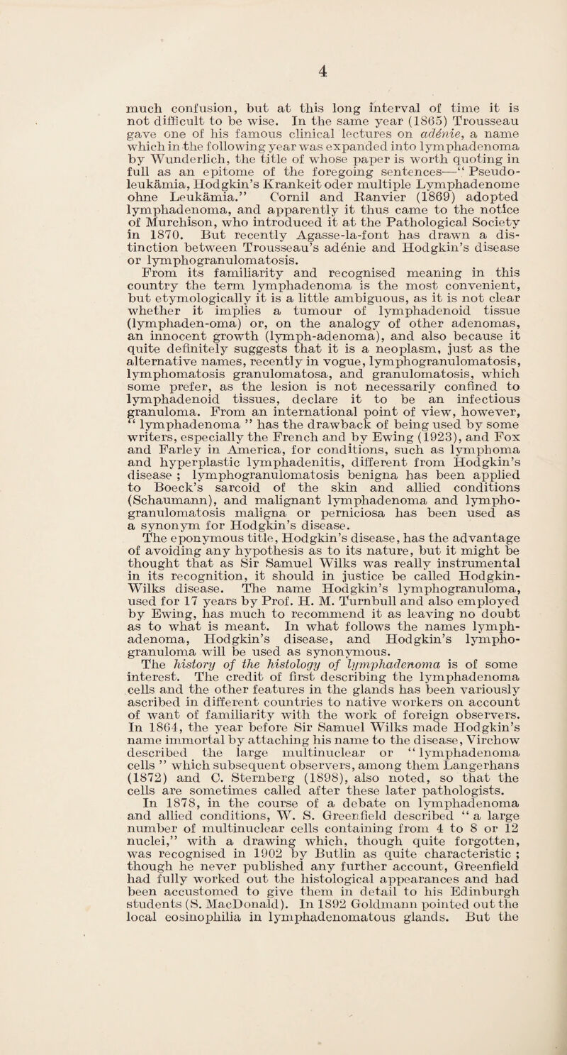 much confusion, but at this long interval of time it is not difficult to be wise. In the same year (1865) Trousseau gave one of his famous clinical lectures on adenie, a name which in the following year was expanded into lymphadenoma by Wunderlich, the title of whose paper is worth quoting in full as an epitome of the foregoing sentences-—“ Pseudo- leukamia, Hodgkin’s Krankeit Oder multiple Lymphadenome ohne Leukamia.” Cornil and Ranvier (1869) adopted lymphadenoma, and apparently it thus came to the notice of Murchison, who introduced it at the Pathological Society in 1870. But recently Agasse-la-font has drawn a dis¬ tinction between Trousseau’s adenie and Hodgkin’s disease or lymphogranulomatosis. From its familiarity and recognised meaning in this country the term lymphadenoma is the most convenient, but etymologically it is a little ambiguous, as it is not clear whether it implies a tumour of lymphadenoid tissue (lymphaden-oma) or, on the analogy of other adenomas, an innocent growth (lymph-adenoma), and also because it quite definitely suggests that it is a neoplasm, just as the alternative names, recently in vogue, lymphogranulomatosis, lymphomatosis granulomatosa, and granulomatosis, which some xorefer, as the lesion is not necessarily confined to lymphadenoid tissues, declare it to be an infectious granuloma. From an international point of view, however, “ lymphadenoma ” has the drawback of being used by some writers, especially the French and by Ewing (1923), and Fox and Farley in America, for conditions, such as lymphoma and hyperplastic lymphadenitis, different from Hodgkin’s disease ; lymphogranulomatosis benigna has been applied to Boeck’s sarcoid of the skin and allied conditions (Schaumann), and malignant lymphadenoma and lympho¬ granulomatosis maligna or perniciosa has been used as a synonym for Hodgkin’s disease. The eponymous title, Hodgkin’s disease, has the advantage of avoiding any hypothesis as to its nature, but it might be thought that as Sir Samuel Wilks was really instrumental in its recognition, it should in justice be called Hodgkin - Wilks disease. The name Hodgkin’s lymphogranuloma, used for 17 years by Prof. H. M. Turnbull and also employed by Ewing, has much to recommend it as leaving no doubt as to what is meant. In what follows the names lymph¬ adenoma, Hodgkin’s disease, and Hodgkin’s lympho¬ granuloma will be used as synonymous. The history of the histology of lymphadenoma is of some interest. The credit of first describing the lymphadenoma cells and the other features in the glands has been variously ascribed in different countries to native workers on account of want of familiarity with the work of foreign observers. In 1864, the year before Sir Samuel Wilks made Hodgkin’s name immortal by attaching his name to the disease, Virchow described the large multinuclear or “ lymphadenoma cells ” which subsequent observers, among them Langerhans (1872) and 0. Sternberg (1898), also noted, so that the cells are sometimes called after these later pathologists. In 1878, in the course of a debate on lymphadenoma and allied conditions, W. S. Greenfield described “ a large number of multinuclear cells containing from 4 to 8 or 12 nuclei,” with a drawing which, though quite forgotten, was recognised in 1902 by Butlin as quite characteristic ; though he never published any further account, Greenfield had fully worked out the histological appearances and had been accustomed to give them in detail to his Edinburgh students (S. MacDonald). In 1892 Goldmann pointed out the local eosinopliilia in lymphadenomatous glands. But the