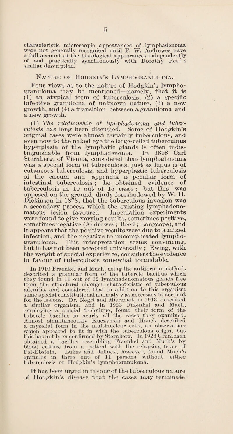 characteristic microscopic appearances of lymphadenoma were not generally recognised until F. W. Andrewes gave a full account of the histological appearances independently of and practically synchronously with Dorothy Heed’s similar description. Nature of Hodgkin’s Lymphogranuloma. Four views as to the nature of Hodgkin’s lympho¬ granuloma may be mentioned—namely, that it is (1) an atypical form of tuberculosis, (2) a specific infective granuloma of unknown nature, (3) a new growth, and (4) a transition between a granuloma and a new growth. (1) The relationship of lymphadenoma and tuber¬ culosis has long been discussed. Some of Hodgkin's original cases were almost certainly tuberculous, and even now to the naked eye the large-celled tuberculous hyperplasia of the lymphatic glands is often indis¬ tinguishable from lymphadenoma. In 1898 Carl Sternberg, of Vienna, considered that lymphadenoma was a special form of tuberculosis, just as lupus is of cutaneous tuberculosis, and hyperplastic tuberculosis of the caecum and appendix a peculiar form of intestinal tuberculosis ; he obtained evidence of tuberculosis in 10 out of 15 cases; but this was opposed on the ground, dimly foreshadowed by W. H. Dickinson in 1878, that the tuberculous invasion was a secondary process which the existing lymphadeno- matous lesion favoured. Inoculation experiments were found to give varying results, sometimes positive, sometimes negative (Andrewes ; Reed ; Longcope), and it appears that the positive results were due to a mixed infection, and the negative to uncomplicated lympho¬ granuloma. This interpretation seems convincing, but it has not been accepted universally ; Ewing, with the weight of special experience, considers the evidence in favour of tuberculosis somewhat formidable. In 1910 Fraenkel and Much, using the antiformin method, described a granular form of the tubercle bacillus which they found in 11 out of 12 lymphadenomatous glands free from the structural changes characteristic of tuberculous adenitis, and considered that in addition to this organism some special constitutional anomaly was necessary to account for the lesions. Dr. Negri and Mieremet, in 1913, described a similar organism, and in 1923 Fraenkel and Much, employing a special technique, found their form of the tubercle bacillus in nearly all the cases they examined. Almost simultaneously Kuczynski and Hauck described a mycelial form in the multinuclear cells, an observation which appeared to fit in with the tuberculous origin, but this has not been confirmed by Sternberg. In 1921 Grumbach obtained a bacillus resembling Fraenkel and Much’s by blood culture from a patient with the relapsing fever of Pel-Ebstein. Lukes and Jelinck, however, found Much’s granules in three out of 11 persons without either tuberculosis or Hodgkin’s lymphogranuloma. It has been urged in favour of the tuberculous nature of Hodgkin’s disease that the cases may terminate