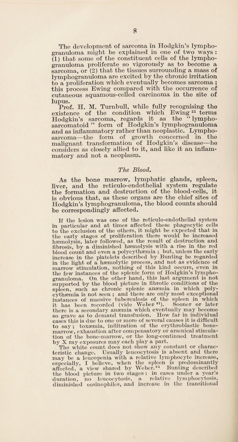 The development of sarcoma in Hodgkin’s lympho¬ granuloma might be explained in one of two ways : (1) that some of the constituent cells of the lympho¬ granuloma proliferate so vigorously as to become a sarcoma, or (2) that the tissues surrounding a mass of lymphogranuloma are excited by the chronic irritation to a proliferation which eventually becomes sarcoma ; this process Ewing compared with the occurrence of cutaneous squamous-celled carcinoma in the site of lupus. Prof. H. M. Turnbull, while fully recognising the existence of the condition which Ewing21 terms Hodgkin’s sarcoma, regards it as the “ lympho- sarcomatoid ” form of Hodgkin’s lymphogranuloma and as inflammatory rather than neoplastic. Lympho¬ sarcoma—the form of growth concerned in the malignant transformation of Hodgkin’s disease—he considers as closely allied to it, and like it an inflam¬ matory and not a neoplasm. The Blood. As the bone marrow, lymphatic glands, spleen, liver, and the reticulo-endothelial system regulate the formation and destruction of the blood-cells, it is obvious that, as these organs are the chief sites of Hodgkin’s lymphogranuloma, the blood counts should be correspondingly affected. If the lesion was one of the reticulo-endothelial system in particular and at times affected these phagocytic cells to the exclusion of the others, it might he expected that in the early stages of proliferation there would he increased haemolysis, later followed, as the result of destruction and fibrosis, by a diminished haemolysis with a rise in the red blood count and even a polycythaemia ; but, unless the early increase in the platelets described by Bunting be regarded in the light of a haemolytic process, and not as evidence of marrow stimulation, nothing of this kind occurs, even in the few instances of the splenic form of Hodgkin’s lympho¬ granuloma. On the other hand, this last argument is not supported by the blood picture in fibrotic conditions of the spleen, such as chronic splenic anaemia in which poly¬ cythaemia is not seen ; and there are only most exceptional instances of massive tuberculosis of the spleen in which it has been recorded (vide Weber 91). Sooner or later there is a secondary anaemia which eventually may become so grave as to demand transfusion. How far in individual cases this is due to one or more of several causes it is difficult to say ; toxaemia, infiltration of the erythroblastic bone- marrow, exhaustion after compensatory or arsenical stimula¬ tion of the bone-marrow, or the long-continued treatment by X ray exposures may each play a part. The white count does not show any constant or charac¬ teristic change. Usually leucocytosis is absent and there may be a leucopenia with a relative lymphocyte increase, especially, I believe, when the spleen is predominantly affected, a view shared by Weber.95 Bunting described the blood picture in two stages : in cases under a year’s duration, no leucocytosis, a relative lymphocytosis, diminished eosinophiles, and increase in the transitional