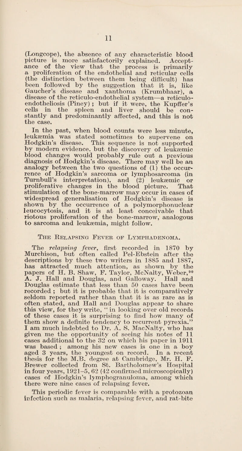 (Longcope), the absence of any characteristic blood picture is more satisfactorily explained. Accept¬ ance of the view that the process is primarily a proliferation of the endothelial and reticular cells (the distinction between them being difficult) has been followed by the suggestion that it is, like Gaucher’s disease and xanthoma (Krumbhaar), a disease of the reticulo-endothelial system—a reticulo- endotheliosis (Piney) ; but if it were, the Kupffer’s cells in the spleen and liver should be con¬ stantly and predominantly affected, and this is not the case. In the past, when blood counts were less minute, leukaemia was stated sometimes to supervene on Hodgkin’s disease. This sequence is not supported by modern evidence, but the discovery of leuksemic blood changes would probably rule out a previous diagnosis of Hodgkin’s disease. There may well be an analogy between the two questions of (1) the occur¬ rence of Hodgkin’s sarcoma or lymphosarcoma (in Turnbull’s interpretation), and (2) leukaemic or proliferative changes in the blood picture. That stimulation of the bone-marrow may occur in cases of widespread generalisation of Hodgkin’s disease is shown by the occurrence of a polymorphonuclear leucocytosis, and it is at least conceivable that riotous proliferation of the bone-marrow, analogous to sarcoma and leukaemia, might follow. The Relapsing Fever of Lymphadenoma. The relapsing fever, first recorded in 1870 by Murchison, but often called Pel-Ebstein after the descriptions by these two writers in 1885 and 1887, has attracted much attention, as shown by the papers of H. B. Shaw, F. Taylor, McNalty, Weber,90 A. J. Hall and Douglas, and Galloway. Hall and Douglas estimate that less than 50 cases have been recorded ; but it is probable that it is comparatively seldom reported rather than that it is as rare as is often stated, and Hall and Douglas appear to share this view, for they write, “ in looking over old records of these cases it is surprising to find how many of them show a definite tendency to recurrent pyrexia.” I am much indebted to Dr. A. S. MacNalty, who has given me the opportunity of seeing his notes of 11 cases additional to the 32 on which his paper in 1911 was based ; among his new cases is one in a boy aged 3 years, the youngest on record. In a recent thesis for the M.B. degree at Cambridge, Mr. H. F. Brewer collected from St. Bartholomew’s Hospital in four years, 1921-5, 62 (42 confirmed microscopically) cases of Hodgkin’s lymphogranuloma, among which there were nine cases of relapsing fever. This periodic fever is comparable with a protozoan infection such as malaria, relapsing fever, and rat-bite