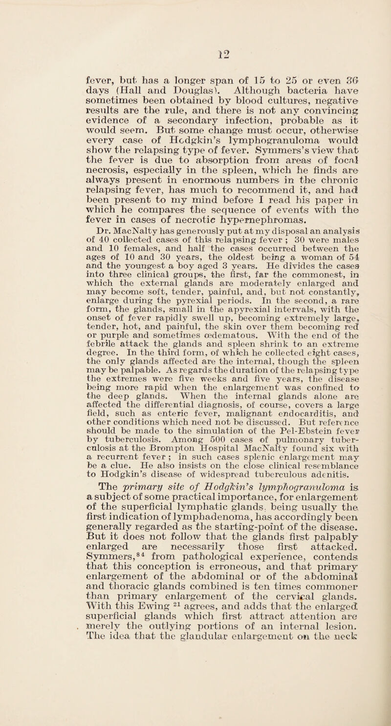 fever, but has a longer span of 15 to 25 or even 3G days (Hall and Douglas). Although bacteria have sometimes been obtained by blood cultures, negative results are the rule, and there is not any convincing evidence of a secondary infection, probable as it would seem. But some change must occur, otherwise every case of Hodgkin’s lymphogranuloma would show the relapsing type of fever. Symmers’s view that the fever is due to absorption from areas of focal necrosis, especially in the spleen, which he finds are always present in enormous numbers in the chronic relapsing fever, has much to recommend it, and had been present to my mind before I read his paper in which he compares the sequence of events with the fever in cases of necrotic hypernephromas. Dr. MacNalty has generously put at my disposal an analysis of 40 collected cases of this relapsing fever ; 30 were males and 10 females, and half the cases occurred between the ages of 10 and 30 years, the oldest being a woman of 54 and the youngest a boy aged 3 years. He divides the cases into three clinical groups, the first, far the commonest, in which the external glands are moderately enlarged and may become soft, tender, painful, and, but not constantly, enlarge during the pyrexial periods. In the second, a rare form, the glands, small in the apyrexial intervals, with the onset of fever rapidly swell up, becoming extremely large, tender, hot, and painful, the skin over them becoming red or purple and sometimes oedematous. With the end of the febrile attack the glands and spleen shrink to an extreme degree. In the third form, of which he collected eight cases, the only glands affected are the internal, though the spleen may be palpable. As regards the duration of the relapsing type the extremes were five weeks and five years, the disease being more rapid when the enlargement was confined to the deep glands. When the internal glands alone are affected the differential diagnosis, of course, covers a large field, such as enteric fever, malignant endocarditis, and other conditions which need not be discussed. But reference should be made to the simulation of the Pel-Ebstein fever by tuberculosis. Among 500 cases of pulmonary tuber¬ culosis at the Brompton Hospital MacNalty found six with a recurrent fever ; in such cases splenic enlargement may be a clue. He also insists on the close clinical resemblance to Hodgkin’s disease of widespread tuberculous adenitis. The 'primary site of HodgMn’s lymphogranuloma is a subject of some practical importance, for enlargement of the superficial lymphatic glands, being usually the first indication of lymphadenoma, has accordingly been generally regarded as the starting-point of the disease. But it does not follow that the glands first palpably enlarged are necessarily those first attacked. Symmers,84 from pathological experience, contends, that this conception is erroneous, and that primary enlargement of the abdominal or of the abdominal and thoracic glands combined is ten times commoner than primary enlargement of the cervical glands. With this Ewing 21 agrees, and adds that the enlarged superficial glands which first attract attention are merely the outlying portions of an internal lesion. The idea that the glandular enlargement on the neck