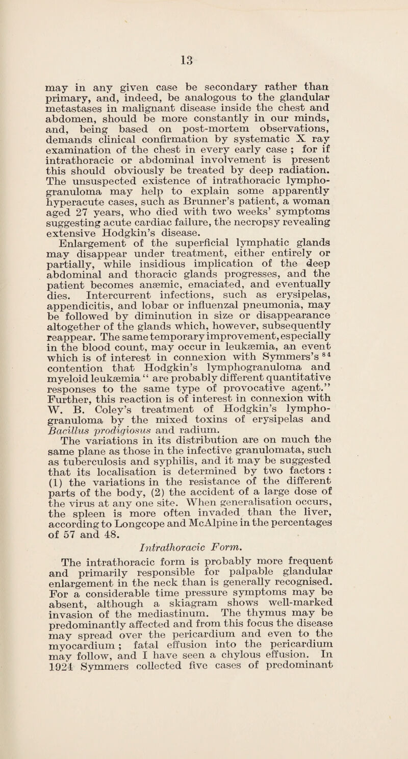 may in any given case be secondary rather than primary, and, indeed, be analogous to the glandular metastases in malignant disease inside the chest and abdomen, should be more constantly in our minds, and, being based on post-mortem observations, demands clinical confirmation by systematic X ray examination of the chest in every early case ; for if intrathoracic or abdominal involvement is present this should obviously be treated by deep radiation. The unsuspected existence of intrathoracic lympho¬ granuloma may help to explain some apparently hyperacute cases, such as Brunner’s patient, a woman aged 27 years, who died with two weeks’ symptoms suggesting acute cardiac failure, the necropsy revealing extensive Hodgkin’s disease. Enlargement of the superficial lymphatic glands may disappear under treatment, either entirely or partially, while insidious implication of the deep abdominal and thoracic glands progresses, and the patient becomes ansemic, emaciated, and eventually dies. Intercurrent infections, such as erysipelas, appendicitis, and lobar or influenzal pneumonia, may be followed by diminution in size or disappearance altogether of the glands which, however, subsequently reappear. The same temporary improvement, especially in the blood count, may occur in leukaemia, an event which is of interest in connexion with Symmers’s 84 contention that Hodgkin’s lymphogranuloma and myeloid leukaemia “ are probably different quantitative responses to the same type of provocative agent.” Further, this reaction is of interest in connexion with W. B. Coley’s treatment of Hodgkin’s lympho¬ granuloma by the mixed toxins of erysipelas and Bacillus prodigiosus and radium.. The variations in its distribution are on much the same plane as those in the infective granulomata, such as tuberculosis and syphilis, and it may be suggested that its localisation is determined by two factors : (1) the variations in the resistance of the different parts of the body, (2) the accident of a la.rge dose of the virus at any one site. When generalisation occurs, the spleen is more often invaded than the liver, according to Longcope and McAlpine in the percentages of 57 and 48. Intrathoracic Form. The intrathoracic form is probably more frequent and primarily responsible for palpable glandular enlargement in the neck than is generally recognised. For a considerable time pressure symptoms may be absent, although a skiagram shows well-marked invasion of the mediastinum. The thymus may be predominantly affected and from this focus the disease may spread over the pericardium and even to the myocardium; fatal effusion into the pericardium may follow, and I have seen a chylous effusion. In 1924 Symmers collected five cases of predominant