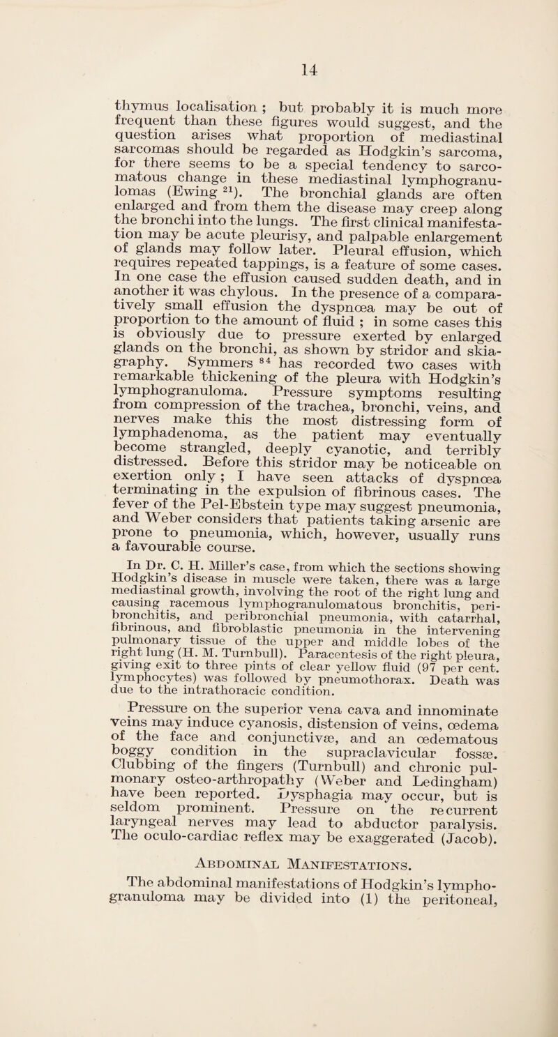 thymus localisation ; but probably it is much more frequent than these figures would suggest, and the question arises what proportion of mediastinal sarcomas should be regarded as Hodgkin’s sarcoma, for there seems to be a special tendency to sarco¬ matous change in these mediastinal lymphogranu¬ lomas (Ewing 21). The bronchial glands are often enlarged and from them the disease may creep along the bronchi into the lungs. The first clinical manifesta¬ tion may be acute pleurisy, and palpable enlargement of glands may follow later. Pleural effusion, which requires repeated tappings, is a feature of some cases. In one case the effusion caused sudden death, and in another it was chylous. In the presence of a compara¬ tively small effusion the dyspnoea may be out of proportion to the amount of fluid ; in some cases this is obviously due to pressure exerted by enlarged glands on the bronchi, as shown by stridor and skia¬ graphy. Symmers 84 has recorded two cases with remarkable thickening of the pleura with Hodgkin’s lymphogranuloma. Pressure symptoms resulting from compression of the trachea, bronchi, veins, and nerves make this the most distressing form of lymphadenoma, as the patient may eventually become strangled, deeply cyanotic, and terribly distressed. Before this stridor may be noticeable on exertion. only; I have seen attacks of dyspnoea terminating in the expulsion of fibrinous cases. The fever of the Pel-Ebstein type may suggest pneumonia, and Weber considers that patients taking arsenic are prone to pneumonia, which, however, usually runs a favourable course. In Dr. C. H. Miller’s case, from which the sections showing Hodgkin s disease in muscle were taken, there was a large mediastinal growth, involving the root of the right lung and causing racemous lymphogranulomatous bronchitis, peri¬ bronchitis, and peribronchial pneumonia, with catarrhal, fibrinous, and fibroblastic pneumonia in the intervening pulmonary tissue of the upper and middle lobes of the right lung (H. M. Turnbull). Paracentesis of the right pleura, giving exit to three pints of clear yellow fluid (97 per cent, lymphocytes) was followed by pneumothorax. Death was due to the intrathoracic condition. Pressure on the superior vena cava and innominate veins may induce cyanosis, distension of veins, oedema of the face and conjunctive, and an oedematous boggy condition in the supraclavicular fossae. Clubbing of the fingers (Turnbull) and chronic pul¬ monary osteo-arthropathy (Weber and Ledingham) have been reported, uysphagia may occur, but is seldom prominent. Pressure on the recurrent laryngeal nerves may lead to abductor paralysis. The oculo-cardiac reflex may be exaggerated (Jacob). Abdominal Manifestations. The abdominal manifestations of Hodgkin’s lympho¬ granuloma may be divided into (1) the peritoneal,