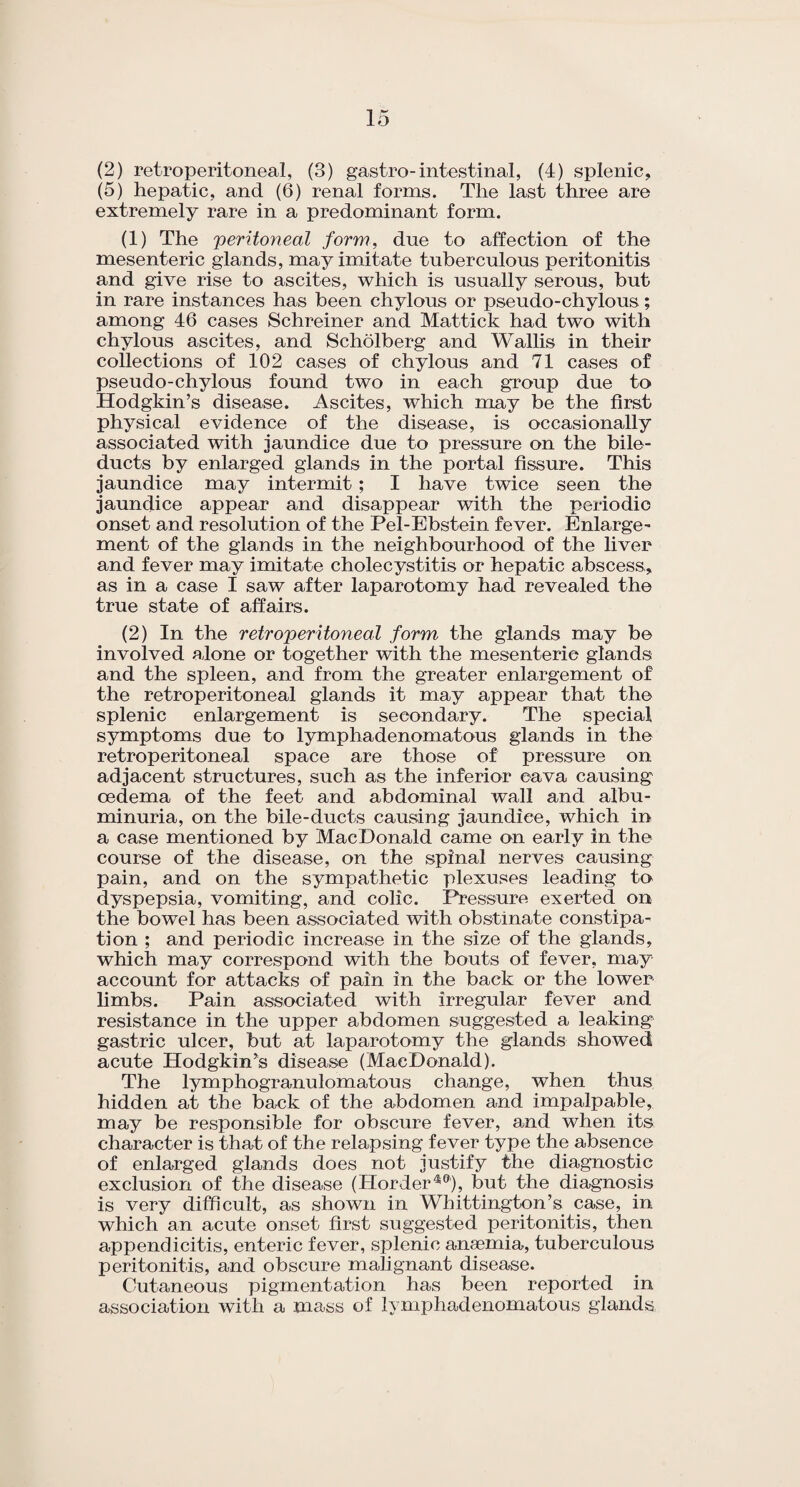 (5) hepatic, and (6) renal forms. The last three are extremely rare in a predominant form. (1) The 'peritoneal form, due to affection of the mesenteric glands, may imitate tuberculous peritonitis and give rise to ascites, which is usually serous, but in rare instances has been chylous or pseudo-chylous ; among 46 cases Schreiner and Mattick had two with chylous ascites, and Scholberg and Wallis in their collections of 102 cases of chylous and 71 cases of pseudo-chylous found two in each group due to Hodgkin’s disease. Ascites, which may be the first physical evidence of the disease, is occasionally associated with jaundice due to pressure on the bile- ducts by enlarged glands in the portal fissure. This jaundice may intermit ; I have twice seen the jaundice appear and disappear with the periodic onset and resolution of the Pel-Ebstein fever. Enlarge¬ ment of the glands in the neighbourhood of the liver and fever may imitate cholecystitis or hepatic abscess,, as in a case I saw after laparotomy had revealed the true state of affairs. (2) In the retroperitoneal form the glands may be involved alone or together with the mesenteric glands and the spleen, and from the greater enlargement of the retroperitoneal glands it may appear that the splenic enlargement is secondary. The special symptoms due to lymphadenomatous glands in the retroperitoneal space are those of pressure on adjacent structures, such as the inferior cava causing oedema of the feet and abdominal wall and albu¬ minuria, on the bile-ducts causing jaundice, which in a case mentioned by MacDonald came on early in the course of the disease, on the spinal nerves causing pain, and on the sympathetic plexuses leading to dyspepsia, vomiting, and colic. Pressure exerted on the bowel has been associated with obstinate constipa¬ tion ; and periodic increase in the size of the glands, which may correspond with the bouts of fever, may account for attacks of pain in the back or the lower limbs. Pain associated with irregular fever and resistance in the upper abdomen suggested a leaking gastric ulcer, but at laparotomy the glands showed acute Hodgkin’s disease (MacDonald). The lymphogranulomatous change, when thus hidden at the back of the abdomen and impalpable, may be responsible for obscure fever, and when its character is that of the relapsing fever type the absence of enlarged glands does not justify the diagnostic exclusion of the disease (Horder40), but the diagnosis is very difficult, as shown in Whittington’s case, in which an acute onset first suggested peritonitis, then appendicitis, enteric fever, splenic anaemia, tuberculous peritonitis, and obscure malignant disease. Cutaneous pigmentation has been reported in association with a mass of lymphadenomatous glands