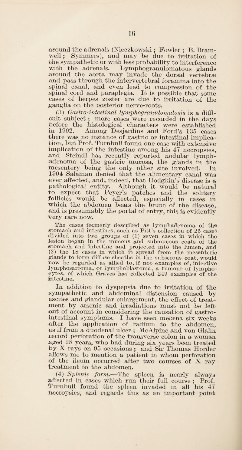 around the adrenals (Nieczkowski; Fowler ; B. Bram- well ; Symmers), and may be due to irritation of the sympathetic or with less probability to interference with the adrenals. Lymphogranulomatous glands around the aorta may invade the dorsal vertebrae and pass through the intervertebral foramina into the spinal canal, and even lead to compression of the spinal cord and paraplegia. It is possible that some cases of herpes zoster are due to irritation of the ganglia on the posterior nerve-roots. (3) Gastro-intestinal lymphogranulomatosis is a diffi¬ cult subject; more cases were recorded in the days before the histological characters were established in 1902. Among Desjardins and Ford’s 135 cases there was no instance of gastric or intestinal implica¬ tion, but Prof. Turnbull found one case with extensive implication of the intestine among his 47 necropsies, and Steindl has recently reported nodular lymph- adenoma of the gastric mucosa, the glands in the mesentery being the only other site involved. In 1904 Salaman denied that the alimentary canal was ever affected, and, indeed, that Hodgkin’s disease is a pathological entity. Although it would be natural to expect that Peyer’s patches and the solitary follicles would be affected, especially in cases in which the abdomen bears the brunt of the disease, and is presumably the portal of entry, this is evidently very rare now. The cases formerly described as lymphadenoma of the stomach and intestines, such as Pitt’s collection of 25 cases divided into two groups of (1) seven cases in which the lesion began in the mucous and submucous coats of the stomach and intestine and projected into the lumen, and (2) the 18 cases in which it spread from the mesenteric glands to form diffuse sheaths in the subserous coat, would now be regarded as allied to, if not examples of, infective lymphosarcoma, or lymphoblastoma, a tumour of lympho¬ cytes, of which Graves has collected 249 examples of the intestine.. In addition to dyspepsia due to irritation of the sympathetic and abdominal distension caused by ascites and glandular enlargement, the effect of treat¬ ment by arsenic and irradiations must not be left out of account in considering the causation of gastro¬ intestinal symptoms. I have seen melaena six weeks after the application of radium to the abdomen, as if from a duodenal ulcer ; Me Alpine and von Glahn record perforation of the transverse colon in a woman aged 28 years, who had during six years been treated by X rays on 95 occasions $ and Sir Thomas Border allows me to mention a patient in whom perforation of the ileum occurred after two courses of X ray treatment to the abdomen. (4) Splenic form.—The spleen is nearly always affected in cases which run their full course ; Prof. Turnbull found the spleen invaded in all his 47 necropsies, and regards this as an important point