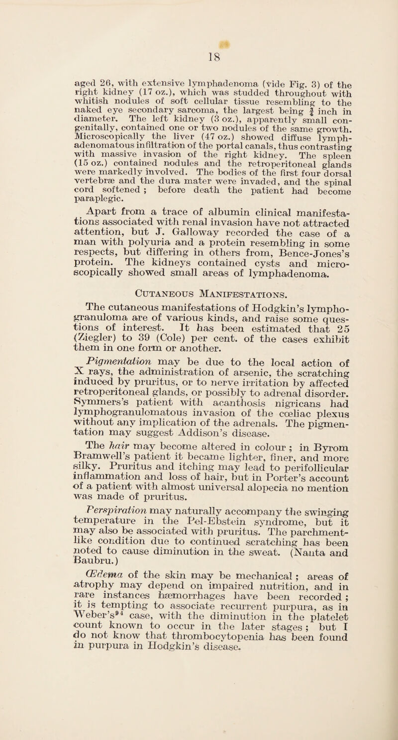 aged 26, with extensive lymphadenoma (vide Fig. 3) of the right kidney (17 oz.), which was studded throughout with whitish nodules of soft cellular tissue resembling to the naked eye secondary sarcoma, the largest being £ inch in diameter. The left kidney (3 oz.), apparently small con¬ genitally, contained one or two nodules of the same growth. Microscopically the liver (47 oz.) showed diffuse lymph- adenomatous infiltration of the portal canals, thus contrasting with massive invasion of the right kidney. The spleen (15 oz.) contained nodules and the retroperitoneal glands were markedly involved. The bodies of the first four dorsal vertebrae and the dura mater were invaded, and the spinal cord softened ; before death the patient had become paraplegic. # Apart from a trace of albumin clinical manifesta¬ tions associated with renal invasion have not attracted attention, but J. Galloway recorded the case of a man with polyuria and a protein resembling in some respects, but differing in others from, Bence-Jones’s protein. The kidneys contained cysts and micro¬ scopically showed small areas of lymphadenoma. Cutaneous Manifestations. The cutaneous manifestations of Hodgkin’s lympho¬ granuloma are of various kinds, and raise some ques¬ tions of interest. It has been estimated that 25 (Ziegler) to 39 (Cole) per cent, of the cases exhibit them in one form or another. Pigmentation may be due to the local action of X rays, the administration of arsenic, the scratching induced by pruritus, or to nerve irritation by affected retroperitoneal glands, or possibly to adrenal disorder. Symmers’s patient with acanthosis nigricans had lymphogranulomatous invasion of the coeliac plexus without any implication of the adrenals. The pigmen¬ tation may suggest Addison’s disease. The hair may become altered in colour ; in Byrom Bramwell’s patient it became lighter, finer, and more silky. Pruritus and itching may lead to perifollicular inflammation and loss of hair, but in Porter’s account of a patient with almost universal alopecia no mention was made of pruritus. Perspiration may naturally accompany the swinging temperature in the Pel-Ebstein syndrome, but it may also be associated with pruritus. The parchment¬ like condition due to continued scratching has been noted to cause diminution in the sweat. (Nanta and Baubru.) (Edema of the skin may be mechanical ; areas of atrophy may depend on impaired nutrition, and in rare instances haemorrhages have been recorded ; it is tempting to associate recurrent purpura, as in Weber’s94 case, with the diminution in the platelet count known to occur in the later stages ; but I do not know that thrombocytopenia has been found in purpura in Hodgkin’s disease.